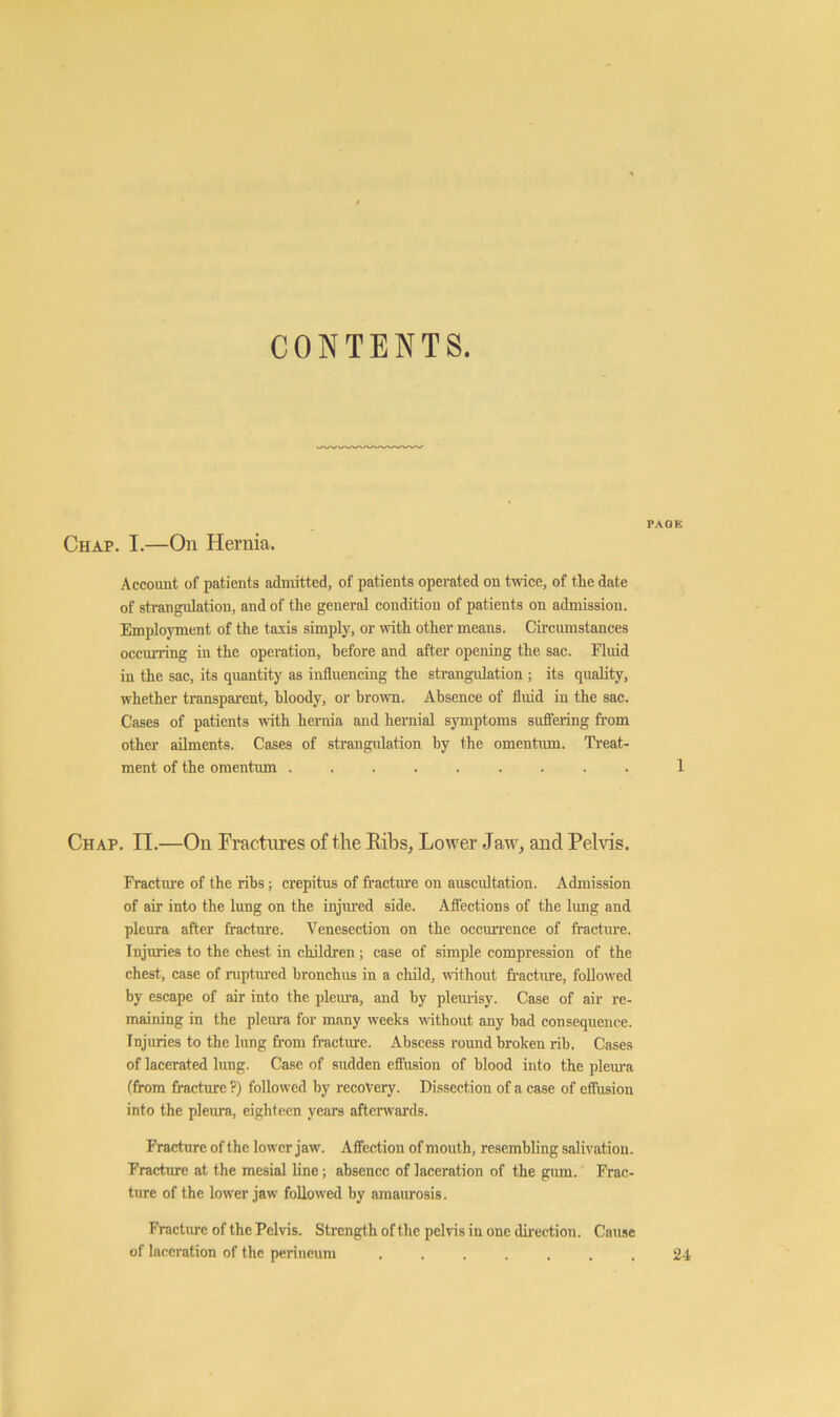 CONTENTS. PACK Chap. I.—On Hernia. Account of patients admitted, of patients operated on twice, of the date of strangnlatiou, and of the general eondition of patients on admission. Employment of the taxis simply, or with other means. Circumstances oecurring in the operation, before and after opening the sac. Fluid in the sac, its quantity as influencing the strangulation ; its quality, whether transparent, bloody, or brown. Absence of fluid in the sac. Cases of patients with hernia and hernial symptoms sufiering from other ailments. Cases of strangulation by the omentmn. Treat- ment of the omentum 1 Chap. II.—On Fractures of the Eibs^ Lower Jaw, and Pelvis. Fracture of the ribs; erepitus of fractm’e on auscultation. Admission of air into the lung on the injm'ed side. Aflections of the lung and plenra after fracture. Venesection on the occmTence of fracture. Injuries to the chest in children; case of simple compression of the chest, case of ruptured bronchus in a child, without fracture, followed by escape of air into the plem’a, and by plemisy. Case of air re- maining in the pleura for many weeks without any bad consequence. Injuries to the lung from fracture. Abscess round broken rib. Cases of lacerated lung. Case of sudden effusion of blood into the pleui-a (from fracture ?) followed by recovery. Dissection of a case of effusion into the pleura, eighteen years afterwards. Fracture of the lower jaw. Affection of mouth, resembling salivation. Fractm-e at the mesial line; absence of laceration of the gum. Frac- ture of the lower jaw followed by amaurosis. Fracture of the Pelvis. Strength of the pel vis in one dii’ection. Cause of laceration of the perineum ....... 24