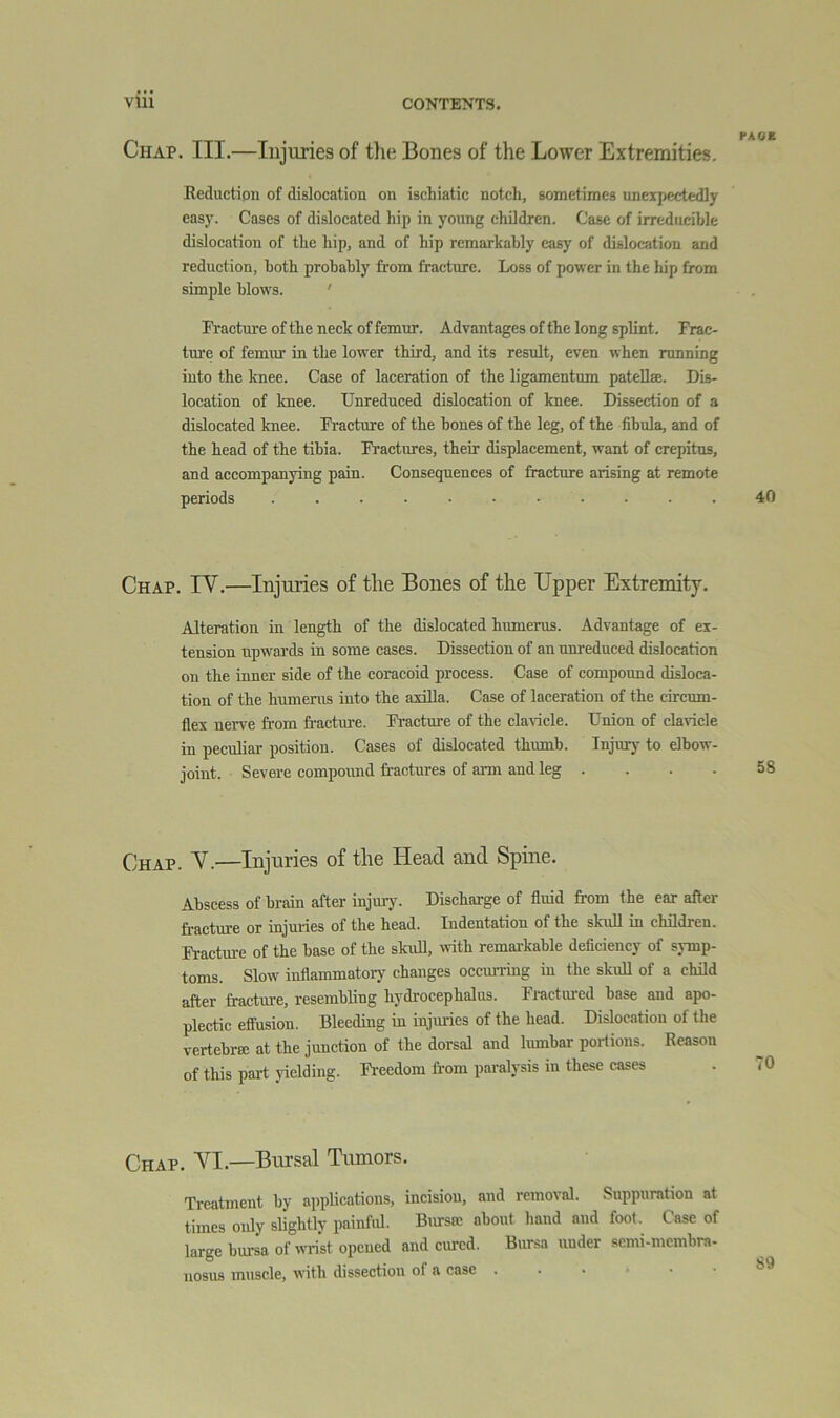 Chap. III.—Injuries of tlie Bones of the Lower Extremities. Reduction of dislocation on ischiatic notch, sometimes unexpectedly easy. Cases of dislocated hip in young children. Case of irreducible dislocation of the hip, and of hip remarkably easy of dislocation and reduction, both probably from fracture. Loss of power in the hip from simple blows. ' Practureofthe neck of femur. Advantages of the long splint. Frac- ture of femur in the lower third, and its result, even when running into the knee. Case of laceration of the ligamentum patellse. Dis- location of knee. Unreduced dislocation of knee. Dissection of a dislocated knee. Fracture of the bones of the leg, of the fibula, and of the head of the tibia. Fi-actures, their displacement, want of crepitus, and accompanying pain. Consequences of fracture arising at remote periods ........... 40 Chap. IV.—Injuiies of the Bones of the Upper Extremity. Alteration in length of the dislocated humerus. Advantage of ex- tension upwards in some cases. Dissection of an unreduced dislocation on the inner side of the eoracoid process. Case of compound disloca- tion of the humerus into the axilla. Case of laceration of the circum- flex nerve from fractoe. Fractui'e of the cla\dcle. Union of clavicle in peculiar position. Cases of dislocated thumb. Injury to elbow- joint. Severe compound fi-actures of ai-rn and leg . Chap. V.—Injuries of the Head and Spine. Abscess of brain after injury. Discharge of fluid from the ear after fracture or injuiies of the head. Indentation of the skull in children. Fractm-e of the base of the skull, with remarkable deficiency of symp- toms. Slow inflammatory changes occui-ring in the skuU of a child after fracture, resembling liydiocephalus. Fi-actured base and apo- plectic effusion. Bleeding in injuries of the head. Dislocation of the vertebra: at the junction of the dorsal and lumbar portions. Reason of this part yielding. Fi-eedom from paralysis in these cases Chap. VI.—Bursal Tumors. Treatment by applications, incision, and removal. Suppuration at times only slightly painful. Bursa: about hand and foot. Case of large bursa of wrist opened and cimcd. Bursa under semi-niembra- nosus muscle, with dissection of a case ...■•■