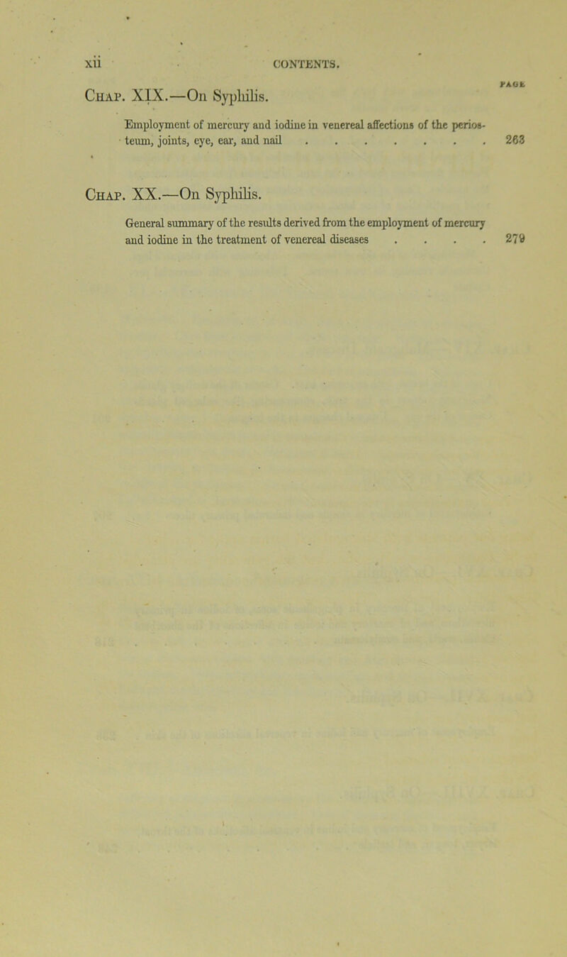 l-AOIl. Chap. XIX.—On Sypliilis. Employment of mercury and iodine in venereal affections of the perios- teum, joints, eye, eai', and nail 263 Chap. XX.—On Sypliilis. General summary of the results derived from the employment of mercury and iodine in the treatment of venereal diseases . . . .279 1