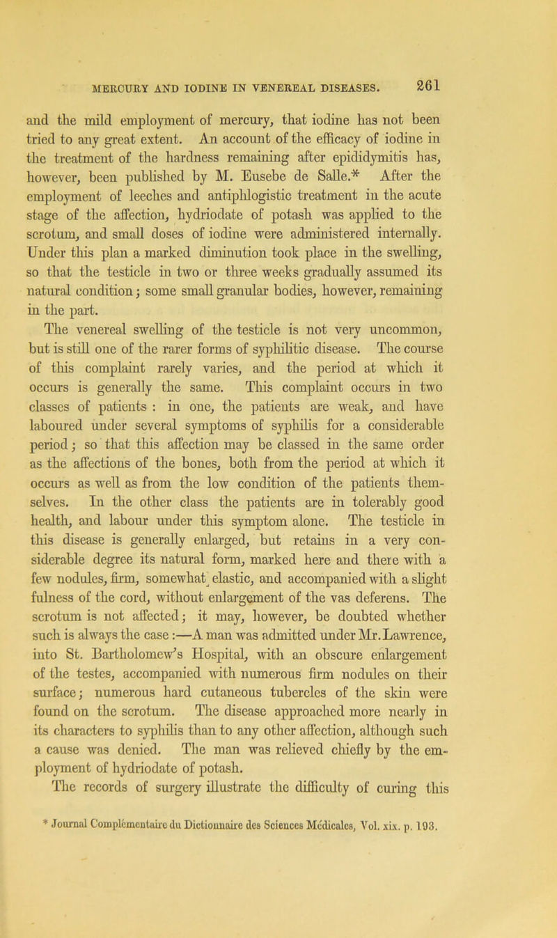 and the mild employment of mercury, that iodine has not been tried to any great extent. An account of the efficacy of iodine in the treatment of the hardness remaining after epididymitis has, however, been published by M. Eusebe de Salle.* After the employment of leeches and antiplilogistic treatment in the acute stage of the affection, hydriodate of potash was applied to the scrotum, and small doses of iodine were administered internally. Under tliis plan a marked diminution took place in the sweUiug, so that the testicle in two or three weeks gradually assumed its natural condition; some small granulai’ bodies, however, remaining in the part. The venereal swelling of the testicle is not very uncommon, but is still one of the rarer forms of syplnhtic disease. The coui’se of this complaint rarely varies, and the period at wliicli it occurs is generally the same. Tliis complaint occui’s in two classes of patients : in one, the patients are weak, and have laboured under several symptoms of syphilis for a considerable period; so that tliis affection may be classed in the same order as the affections of the bones, both from the period at winch it occurs as well as from the low condition of the patients them- selves. In the other class the patients are in tolerably good health, and labour under this symptom alone. The testicle in this disease is generally enlarged, but retains in a very con- siderable degree its natural form, marked here and there with a few nodules, firm, somewhat^ elastic, and accompanied with a slight fulness of the cord, without enlargement of the vas deferens. The scrotum is not affected; it may, however, be doubted whether such is always the case:—A man was admitted under Mr. Lawrence, into St. BartholomeVs Hospital, with an obscure enlargement of the testes, accompanied with numerous fii-m nodules on their surface; numerous hard cutaneous tubercles of the skin were found on the scrotum. The disease approached more nearly in its characters to syplulis than to any other affection, although such a cause was denied. The man was relieved cliiefly by the em- ployment of hydriodate of potash. Tlie records of surgery illustrate the difficulty of curing this * Journal Complemcntairc du Dictiounaire des Sciences Mcdicalcs, Vol. six. p. 193.