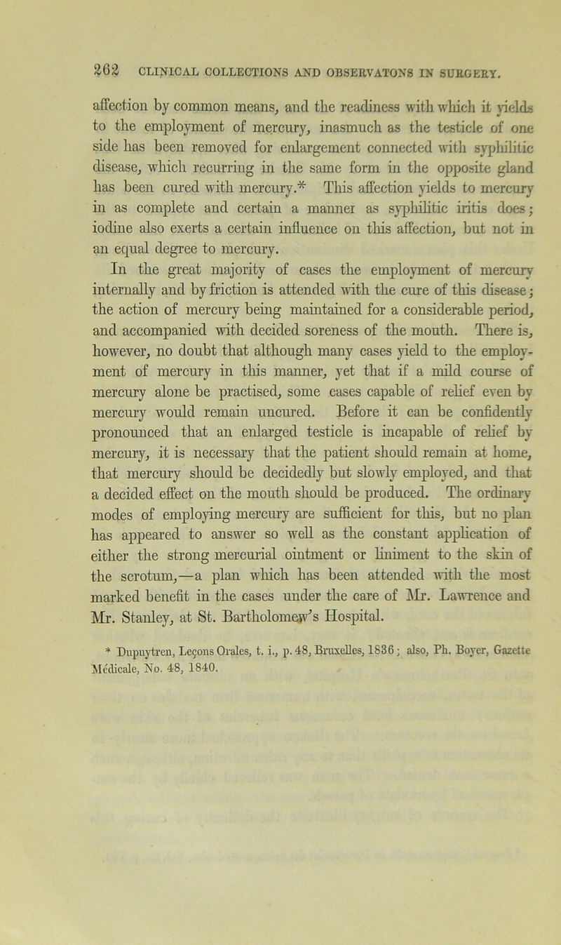 affection by common means^ and tlie readiness with which it yields to the employment of mercury, inasmuch as the testicle of one side has been removed for enlargement connected with syphilitic disease, which recurring in the same form in the opposite gland has been cui-ed vith mercury.* Tliis affection yields to mercury hi as complete and certain a mamier as sypluhtic iritis does; iodine also exerts a certain influence on tliis affection, but not in an equal degree to mercury. In the great majority of cases the employment of mercury internally and by friction is attended with the cure of this disease; the action of mercury being maintained for a considerable period, and accompanied with decided soreness of the mouth. There is, however, no doubt that although many cases jdeld to the employ- ment of mercury in tins manner, yet that if a mild course of mercury alone be practised, some cases capable of rehef even by mercury would remain uncured. Before it can be confidently pronounced that an enlarged testicle is incapable of rehef by mercury, it is necessary that the patient should remain at home, that mercury should be decidedly but slowly employed, and that a decided effect on the mouth should be produced. The ordinary modes of employing mercury are sufficient for this, but no plan has appeared to answer so weU as the constant apphcation of either the strong mercurial ointment or liniment to the skin of the scrotum,—a plan wdiich has been attended with the most marked benefit in the cases under the care of ]\Ir. Lawrence and Mr. Stanley, at St. Bartholomew's Hospital. * Dupuytren, Le9ons Orales, t. i., p. 48, Bnixelles, 1836; also, Ph. Boyer, Gazette ^Mcdicale, No. 48, 1840.