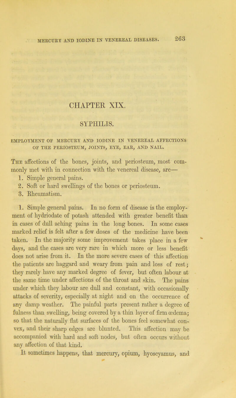 CHAPTER XIX. SYPHILIS. EMPLOYMENT OE MERCURY AND IODINE IN VENEREAL AFFECTIONS OF THE PERIOSTEUM, JOINTS, EYE, EAR, AND NAIL. The affections of the bones, joints, and periosteum, most com- monly met ■with in connection 'with the venereal disease, are— 1. Simple general pains. 2. Soft or hard swellings of the bones or periosteum. 3. Rheumatism. 1. Simple general pains. In no form of disease is the employ- ment of hydriodate of potash attended ■with greater benefit than in cases of dull aching pains in the long bones. In some cases marked rehef is felt after a few doses of the medicine have been taken. In the majority some improvement takes place in a few days, and the cases are very rare in which more or less benefit does not arise from it. In the more severe cases of this affection the patients are haggard and weary from pain and loss of rest; they rarely have any marked degree of fever, but often labour at the same time under affections of the tliroat and skin. The pains under which they labour are dud and constant, with occasionally attacks of severity, especially at night and on the occurrence of any damp weather. The painful parts present rather a degree of fulness than swelling, being covered by a tliin layer of firm oedema; so that the naturally fiat surfaces of the bones feel somewhat con- vex, and their sharp edges are blunted. This affection may be aceompanied with hard and soft nodes, hut often occurs without any affection of that kind. It sometimes happens, that mercury, opium, hyoscyamus, and