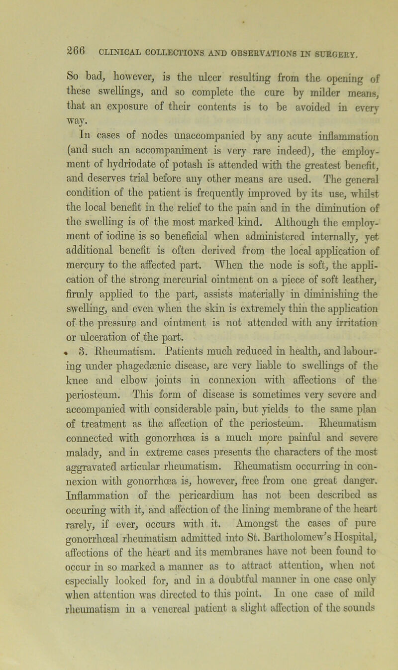 So bad, however, is the ulcer resulting from the opening of these swellings, and so complete the cure by milder means, that an exposure of their contents is to be avoided in every way. In cases of nodes unaccompanied by any acute inflammation (and such an accompaniment is very rare indeed), the employ- ment of hydriodate of potash is attended with the greatest benefit, and deserves trial before any other means are used. The general condition of the patient is frequently improved by its use, whilst the local benefit in the relief to the pain and in the diminution of the swelling is of the most marked kind. Although the employ- ment of iodine is so beneficial when administered internally, yet additional benefit is often derived from the local apphcation of mercury to the affected part. When the node is soft, the appli- cation of the strong mercurial ointment on a piece of soft leather, firmly apphed to the part, assists materially in diminishing the swelling, and even when the skin is extremely thin the apphcation of the pressure and ointment is not attended with any irritation or ulceration of the part. « 3. Eheumatism. Patients much reduced in health, and labour- ing under phagedsenic disease, are very liable to swellings of the knee and elbow joints in connexion with affections of the periosteum. Tliis form of disease is sometimes very severe and accompanied with considerable pain, but yields to the same plan of treatment as the affection of the periosteum. Eheumatism connected with gonorrhoea is a much more painful and severe malady, and in extreme cases presents the characters of the most aggravated articular rheumatism. Eheumatism occurring in con- nexion vdth gonorrhoea is, hoAvever, free from one great danger. Inflammation of the pericardium has not been described as occuring with it, and affection of the lining membrane of the heart rarely, if ever, occurs udth it. iVmongst the cases of pure gonorrhoeal rheumatism admitted into St. Bartholomew's Hospital, affections of the heart and its membranes have not been foimd to occur in so marked a manner as to attract attention, when not especially looked for, and in a doubtful manner in one case only when attention was directed to tliis point. In one case of mild rheiunatism in a venereal initicnt a slight affection of the sounds