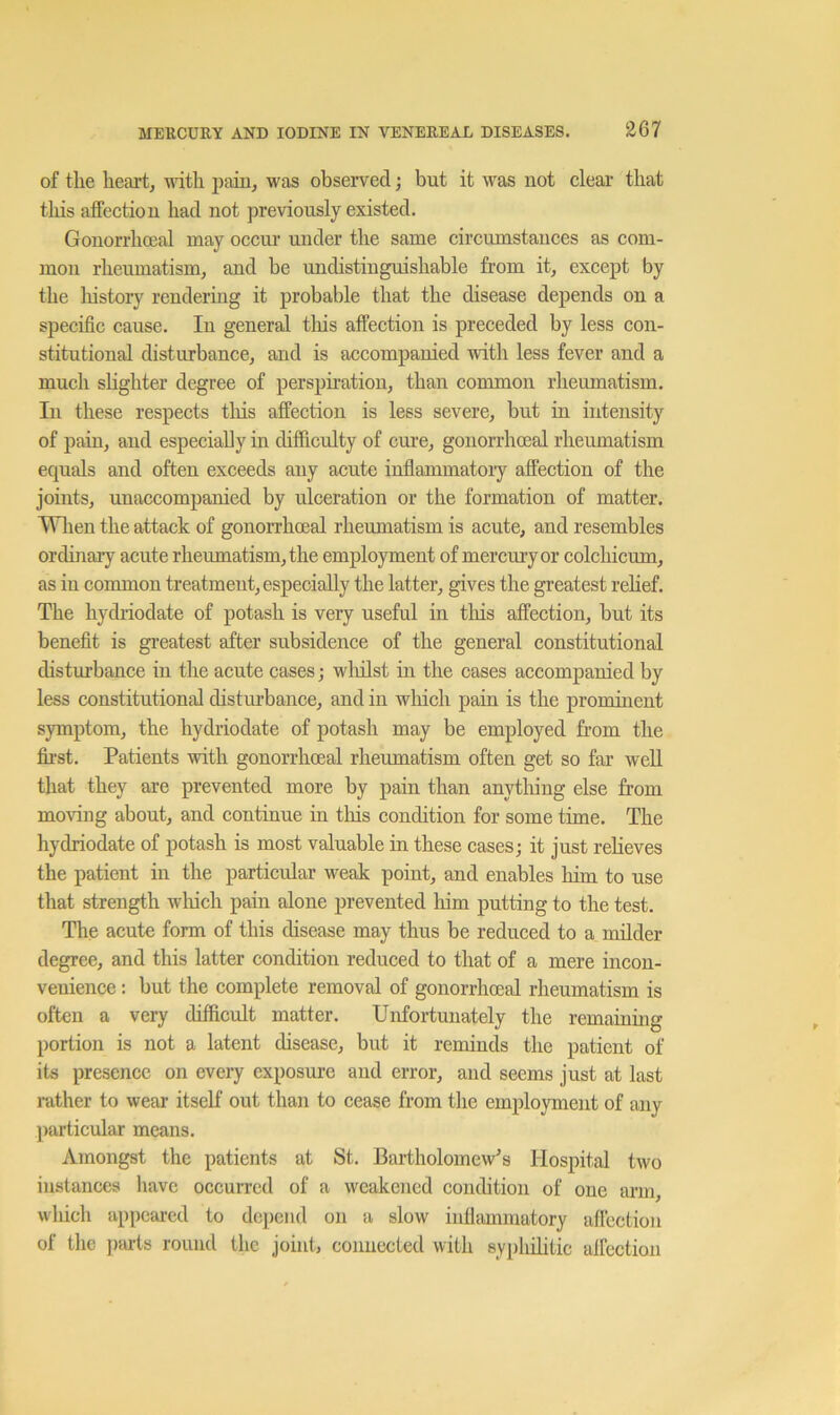 of the heart, vdth paiu, was observed; but it was not clear that this affection had not previously existed. Gonorrhoeal may occur under the same circumstances as com- mon rheumatism, and be undistinguishable from it, except by the lustory rendering it probable that the disease depends on a specific cause. In general tins affection is preceded by less con- stitutional disturbance, and is accompanied with less fever and a much shghter degree of perspiration, than common rheumatism. In these respects this affection is less severe, but in intensity of pain, and especially in difficulty of cure, gonorrhoeal rheumatism equals and often exceeds any acute inflammatoiy affection of the joints, unaccompanied by ulceration or the formation of matter. Wlien the attack of gonorrhoeal rheumatism is acute, and resembles ordinary acute rheumatism, the employment of mercury or colchicum, as in common treatment, especially the latter, gives the greatest rehef. The hydriodate of potash is very useful in tliis affection, but its benefit is greatest after subsidence of the general constitutional disturbance in the acute cases; wlulst in the cases accompanied by less constitutional disturbance, and in which pain is the promuient symptom, the hydriodate of potash may be employed from the fii'st. Patients with gonorrhoeal rheumatism often get so far weU that they are prevented more by pain than anytliing else from moving about, and continue in tliis condition for some time. The hydriodate of potash is most valuable in these cases; it just relieves the patient in the particular weak point, and enables him to use that strength which pain alone prevented him putting to the test. The acute form of this disease may thus be reduced to a milder degree, and this latter condition reduced to that of a mere incon- venience ; but the complete removal of gonorrhoeal rheumatism is often a very difficult matter. Unfortunately the remainmg portion is not a latent disease, but it reminds the patient of its presence on every exposure and error, and seems just at last rather to wear itself out than to cease from tlie employment of any particular means. Amongst the patients at St. Bartholomew's Hospital two instances have occurred of a weakened condition of one arm, which appeared to depend on a slow infiammatory aflcction of the })arts round the joint, connected with syphilitic aifection