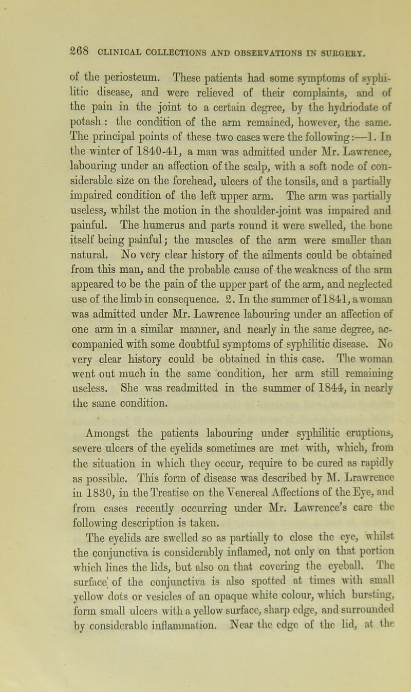 of tlie periosteum. These patients had some symptoms of syplii- litic disease, and were relieved of their complaints, and of the pain in the joint to a certain degree, by the hydriodate of potash : the condition of the arm remained, however, the same. The principal points of these two cases were the following:—1. In the winter of 1840-41, a man was admitted under Mr. Lawrence, labouring under an affection of the scalp, with a soft node of con- siderable size on the forehead, ulcers of the tonsils, and a partially impaired condition of the left upper arm. The arm was partially useless, whilst the motion in the shoulder-joint was impaired and painful. The humerus and parts round it were swelled, the bone itself being painful; the muscles of the arm were smaller than natural. No very clear history of the ailments could be obtained from this man, and the probable cause of the weakness of the arm appeared to be the pain of the upper part of the arm, and neglected use of the limb in consequence. 2. In the summer of 1841, a woman was admitted imder Mr. Lawrence labouring under an affection of one arm in a similar manner, and nearly in the same degree, ac- companied with some doubtful symptoms of syphilitic disease. No very clear history could be obtained in this case. The woman went out much in the same condition, her arm still remaining useless. She was readmitted in the summer of 1844, in nearly the same condition. Amongst the patients labouring under syphilitic eruptions, severe ulcers of the eyelids sometimes are met with, which, from the situation in which they occur, require to be cured as rapidly as possible. Tliis form of disease was described by 1\I. Lrawrence in 1830, in the Treatise on the Venereal Affections of the Eye, and from cases recently occurring under Mr. Lawrence’s care the foUo\ving description is taken. The eyelids are swelled so as partially to close the eye, wliilst the conjunctiva is considerably inflamed, not only on that portion which lines the lids, but also on that coveiing the eyeball. The sm’face' of the conjunctiva is also spotted at tunes with small yellow dots or vesicles of an opaque wliite coloiu, which burstiug, form small ulcers with a yellow smffacc, sliai’p edge, and surromided by considerable inflammation. Neai’ the edge of the lid, at the