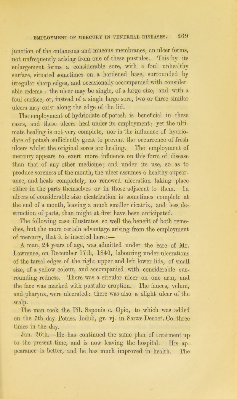 junction of the cutaneous and mucous membranes, an ulcer forms, not unfrequently arising from one of these pustules. This by its enlargement forms a considerable sore, with a foul unhealthy siu-face, situated sometimes on a hardened base, surrounded by irregular sharp edges, and occasionally accompanied with consider- able oedema : the ulcer may be single, of a large size, and with a foul surface, or, instead of a single large sore, two or tliree similar ulcers may exist along the edge of the lid. The employment of hydriodate of potash is beneficial in these cases, and these ulcers heal under its employment; yet the ulti- mate healing is not very complete, nor is the influence of hydrio- date of potash sufficiently great to prevent the occurrence of fresh ulcers wliilst the original sores are healing. The employment of mercury appears to exert more influence on this form of disease than that of any other medicine; and under its use, so as to produce soreness of the mouth, the ulcer assumes a healthy appear- ance, and heals completely, no renewed ulceration taking place either in the parts themselves or in those adjacent to them. In ulcers of considerable size cicatrization is sometimes complete at the end of a month, leaving a much smaller cicatrix, and less de- struction of parts, than might at first have been anticipated. The following case illustrates so well the benefit of both reme- dies, but the more certain advantage arising from the employment of mercury, that it is inserted here:— A man, 24 years of age, was admitted under the care of Mr. Lawrence, on December 17th, 1840, laboming under ulcerations of the tarsal edges of the right upper and left lower hds, of small size, of a yellow colour, and accompanied with considerable sur- rounding redness. There was a circular ulcer on one arm, and the face was marked with pustular eruption. The fauces, velum, and pharynx, were ulcerated: there was also a slight ulcer of the scalp. Tlie man took the Pil. Saponis c. Opio, to which was added on the 7th day Potass. lodidi, gr. vj. in Sarzse Decoct. Co. three times in the day. Jan. 26th.—He has continued the same plan of treatment up to the present time, and is now leaving the hospital. His ap- pearance is better, and he has much improved in health. The