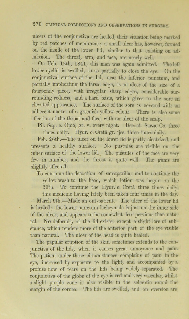 ulcers of the conjunctiva are healed^ their situation being marked hy red patches of membrane; a small ulcer lias^ however, formed on the inside of the lower hd, similar to that existing on ad- mission. The tliroat, arm, and face, are nearly w'ell. On Teh. 12th, 1841, tliis man was again admitted. The left lower eyehd is swelled, so as partially to close the eye. On the conjunctival surface of the Hd, near the inferior punctum, and partially implicating the tarsal edge, is an ulcer of the size of a fourpenny piece, with irregular sharp edges, considerable sur- rounding redness, and a hard basis, w^hicli gives to the sore an elevated appearance. The surface of the sore is covered with an adlierent matter of a greenish yellow colour. There is also some affection of the tliroat and face, with an ulcer of the scalp. Pil. Sap. c. Opio, gr. v. every night. Decoct. Sarzae Co. three times daily. Hydr. c. Greta gr. ijss. tliree times daily. Peb. 26th.—The ulcer on the lower hd is partly cicatrized, and presents a healthy surface. No pustules are visible on the inner snrface of the lower hd. The jiustules of the face are very few in number, and the tlu’oat is quite weU. The gums are shghtly affected. To continue the decoction of sarsaparhla, and to continue the yeUow wash to the head, which lotion was begun on the 20th. To continue the Hydr. c. Greta three times daily, this medicine having lately been taken four times in the day. March 9th.—Made an out-patient. The ulcer of the lower hd is healed; the lower punctum lachrymale is just on the hmer side of the ulcer, and appears to be somewhat less pervuous than natu- ral. No deformity of the hd exists, except a slight loss of sub- stance, winch renders more of the anterior part of the eye nsible than natural. The ulcer of the head is qm’te healed. The papular eruption of the skin sometimes extends to the con- junctiva of the hds, when it causes great annoyance and pain. The patient under these circumstances complains of pain in the eye, increased by exposure to the light, and accompanied by a profuse flow of tears on the hds being widely separated. The conjunctiva of the globe of tl ie eye is red and very vascular, whilst a slight purple zone is also visible in the sclerotic round the margin of the cornea. The hds are swelled, and on eversion are