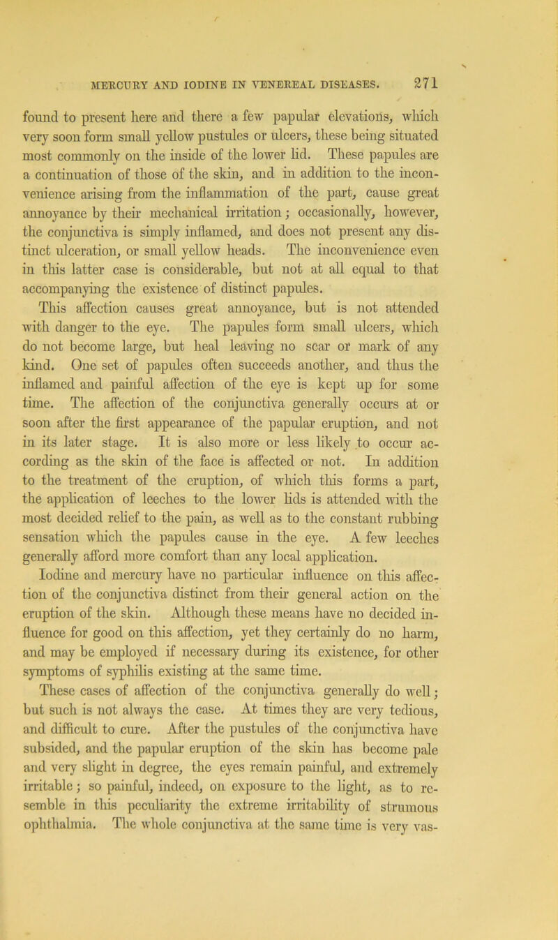 found to present here and there a few papular elevations, wliich very soon form small yellow pustules or ulcers, these being situated most commonly on the inside of the lower hd. These papules are a continuation of those of the skin, and in addition to the incon- venience arising fi’om the inflammation of the part, cause great annoyance by their mechanical irritation; occasionally, however, the conjunctiva is simply inflamed, and does not present any dis- tinct ulceration, or small yellow heads. The inconvenience even in this latter case is considerable, but not at all equal to that accompanying the existence of distinct papules. This affection causes great annoyance, but is not attended ndtli danger to the eye. The papules form small ulcers, wliich do not become large, but heal leaving no scar or mark of any kind. One set of papules often succeeds another, and thus the inflamed and painful affection of the eye is kept up for some time. The affection of the conjmictiva generally occurs at or soon after the fli’st appearance of the papular eruption, and not in its later stage. It is also more or less hkely to occur ac- cordmg as the skin of the face is affected or not. In addition to the treatment of the eruption, of which tliis forms a part, the apphcation of leeches to the lower Hds is attended with the most decided rehef to the pain, as well as to the constant rubbing sensation wliich the papules cause in the eye. A few leeches generally afford more comfort than any local application. Iodine and mercury have no particular influence on this affec- tion of the conjunctiva distinct from then- general action on the eruption of the skin. Although these means have no decided in- fluence for good on tliis affection, yet they certainly do no harm, and may be employed if necessary during its existence, for other symptoms of syphilis existing at the same time. These cases of affection of the conjunctiva generally do well; but such is not always the case. At times they are very tedious, and difficult to cure. After the pustules of the conjunctiva have subsided, and the papular eruption of the skin has become pale and very shght in degree, the eyes remain painful, and extremely irritable; so painful, indeed, on exposure to the light, as to re- semble in this peculiarity the extreme irritabihty of strumous ophthalmia. The whole conjunctiva at the same time is very vas-