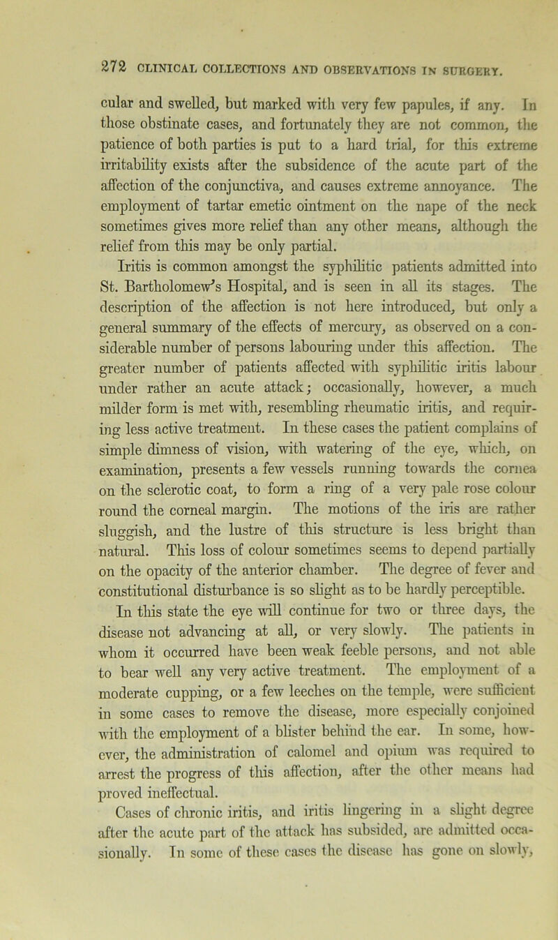 cular and swelled, but marked with very few papules, if any. In those obstinate cases, and fortunately they are not common, the patience of both parties is put to a hard trial, for this extreme irritability exists after the subsidence of the acute part of the affection of the conjunctiva, and causes extreme annoyance. The employment of tartar emetic ointment on the nape of the neck sometimes gives more rehef than any other means, although the relief from this may be only partial. Iritis is common amongst the syphilitic patients admitted into St. Bartholomew’s Hospital, and is seen in all its stages. The description of the affection is not here introduced, but only a general summary of the effects of mercury, as observed on a con- siderable number of persons labouring under this affection. The greater number of patients affected with syphilitic iritis labour under rather an acute attack; occasionally, however, a much milder form is met with, resembling rheumatic iritis, and requir- ing less active treatment. In these cases the patient complains of simple dimness of vision, with watering of the eye, which, on examination, presents a few vessels running towards the cornea on tlie sclerotic coat, to form a ring of a very pale rose colour round the comeal margin. The motions of the iris are rather sluggish, and the lustre of this structure is less bright than natui-al. This loss of colour sometimes seems to depend partially on the opacity of the anterior chamber. The degree of fever and constitutional disturbance is so slight as to be hardly perceptible. In tliis state the eye will continue for two or three days, the disease not advancing at all, or very slowly. The patients in whom it occurred have been weak feeble persons, and not able to bear well any very active treatment. The employment of a moderate cupping, or a few leeches on the temple, were sufficient in some cases to remove the disease, more especially conjoined with the employment of a blister behind the ear. In some, how- ever, the administration of calomel and opium was required to arrest the progress of this affection, after the other means had proved ineffectual. Cases of chronic iritis, and iritis lingering in a slight degree after the acute part of the attack has subsided, are admitted ocea- sionally. In some of these cases the disease has gone on slowly.