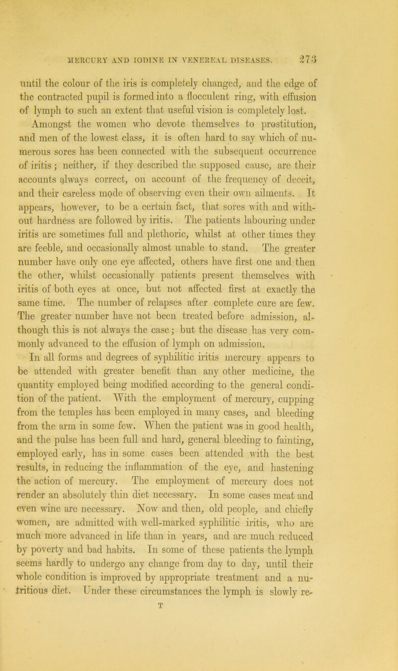 until the colour of the iris is completely changed^ aud the edge of the contracted impil is formed into a flocculent ring, with effusion of lymph to such an extent that useful vision is completely lost. Amongst the women who devote themselves to prostitution, and men of the lowest class, it is often hard to say wliich of nu- merous sores has been connected with the subsecjuent occurrence of iritis ; neither, if they described the supposed cause, are their accounts glways correct, on account of the frecpiency of deceit, and their careless mode of observing even then’ own ailments. It appears, however, to be a certain fact, that sores with and with- out hardness are followed by iritis. The patients labouring under iritis are sometimes full and plethoric, whilst at other times they are feeble, and occasionally almost unable to stand. The greater number have only one eye affected, others have first one and then the other, wliilst occasionally patients present themselves with iritis of both eyes at once, but not affected firet at exactly the same time. The number of relapses after complete cure are few. The greater number have not been treated before admission, al- though tliis is not always the case; but the disease has very com- monly advanced to the effusion of lymph on admission. In all forms and degrees of syplulitic iritis mercury appears to be attended with gTeater benefit than any other medicine, the quantity employed being modified according to the general condi- tion of the patient. With the employment of mercury, cupping from the temples has been employed in many cases, aud bleeding from the arm in some few. W'hen the patient was in good health, and the pulse has been full and hard, general bleeding to fainting, employed early, has in some cases been attended with the best results, in reducing the inflammation of the eye, and hastening the action of mercury. The employment of mercury does not render an absolutely thin diet necessary. In some cases meat and even wine are necessary. Now and then, old people, and clucfly women, are admitted with well-marked syphilitic iritis, who are much more advanced in life than in years, and arc much reduced by poverty and bad habits. In some of these patients the Ijunph seems hardly to undergo any change from day to day, until their whole condition is improved by appropriate treatment and a nu- tritious diet. Under these circumstances the lymph is slowly re- T