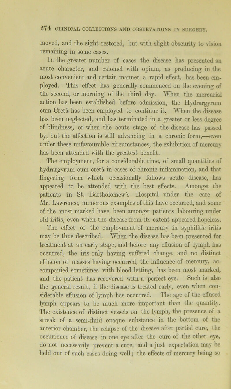 moveclj and tlie sight restored^ but with slight obscurity to vision remaining in some cases. In the greater number of cases the disease has presented an acute character, and calomel ivith opium, as producing in the most convenient and certain manner a rapid effect, has been em- ployed. This effect has generally commenced on the evening of the second, or morning of the third day. \AHien the mercurial action has been estabhshed before admission, the Hydrarg}Tum cum Greta has been employed to continue it. When the disease has been neglected, and has terminated in a greater or less degree of blindness, or when the acute stage of the disease lias passed by, but the affection is still advancing in a chronic form,—even under these unfavourable circumstances, the exhibition of mercurv has been attended with the greatest benefit. The employment, for a considerable time, of small quantities of hydrargyrum cum creta in cases of chronic inflammation, and that lingering form which occasionally follows acute disease, has appeared to be attended with the best effects. Amongst the patients in St. Bartholomew’s Hospital under the care of Mr. Lawrence, numerous examples of tins have occurred, and some of the most marked liave been amongst patients labouring under old iritis, even when the disease from its extent appeared hopeless. The effect of the employment of mercury in syphihtic iritis may be thus described. When the disease has been presented for treatment at an early stage, and before any effusion of lymph has occurred, the his only having suffered change, and no disthict effusion of masses having occurred, the influence of mercur}', ac- companied sometimes with blood-letting, has been most marked, and the patient has recovered until a perfect eye. Such is also the general result, if the disease is treated early, even when con- siderable effusion of lymph has occurred. The age of the effused lymph appears to be much more important than the quantity. The existence of distinct vessels on the lymph, the presence of a streak of a semi-fluid opaque substance in the bottom of the anterior chamber, the relapse of the disease after partial cure, the occurrence of disease in one eye after the cure of the other eye, do not necessarily prevent a cure, and a just expectation may be held out of sucli cases doing well; the effects of mercury being so