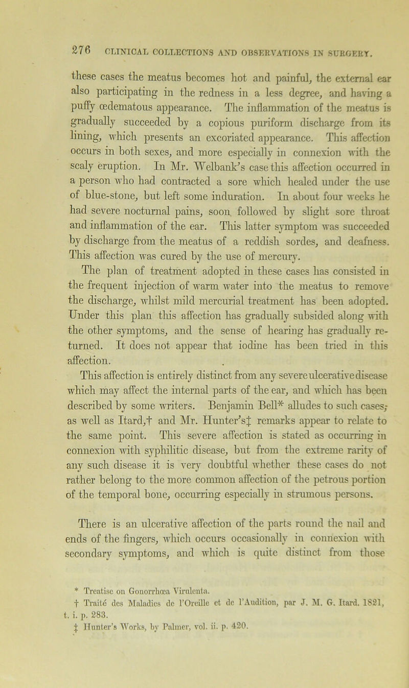 these cases the meatus becomes hot and painful^ the external ear also participating in the redness in a less degree, and having a puffy cedematous appearance. The inflammation of the meatus is gradually succeeded by a copious puriform discharge from its lining, which presents an excoriated appearance. This affection occui’s in both sexes, and more especially in connexion wntli the scaly eruption. In Mr. Welbank's case this affection occurred in a person who had contracted a sore wliich healed under the u.se of blue-stone, but left some induration. In about four weeks he had severe nocturnal pains, soon, followed by slight sore tlnoat and inflammation of the ear. Tliis latter s}unptom was succeeded by discharge from the meatus of a reddish sordes, and deafness. This affection was cined by the use of mercur}L The jilan of treatment adopted in these cases has consisted in the fi’eqnent injection of warm water into the meatus to remove the discharge, whilst mild mercurial treatment has been adopted. Under this plan tliis affection kas gradually subsided along with the other symptoms, and the sense of hearing has gradually re- turned. It does not appear that iodine has been tried in this affection. Tins affection is entirely distinct from any severe ulcerative disease which may affect the internal parts of the ear, and which has been described by some writers. Benjamin Bell* alludes to such cases; as well as Itard,t and Mr. Hunter’sJ remarks appear to relate to the same point. This severe affection is stated as occurring in connexion with sypluhtic disease, but from the extreme rarity of any such disease it is very doubtful whether these cases do not rather belong to the more common affection of the petrous portion of the temporal bone, occurring especially ui strumous persons. There is an ulcerative affection of the parts round the nail and ends of the Angers, which occurs occasionally in connexion with secondary symptoms, and which is quite distinct from those * Treatise on Gonorrheea Virulenla. t Traile des Maladies de TOreille et de I’Audition, par J. M. G. Itard. 1821, t. i. p. 283. J Hunter’s Works, by Palmer, vol. ii. p. 420.