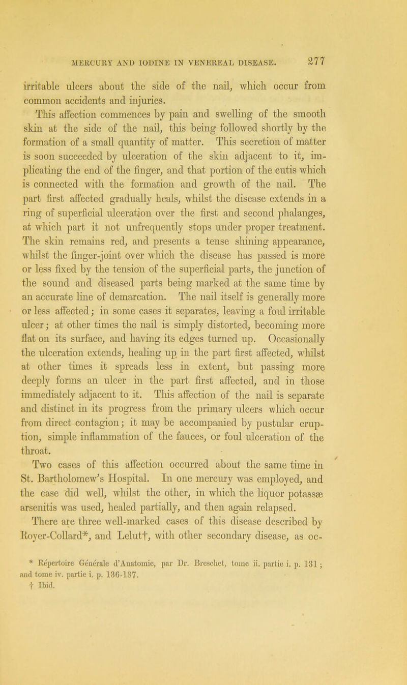 irritable ulcers about the side of the nail, wliicli occur from common accidents and injuries. This affection commences by pain and swelling of the smooth skin at the side of the nail, tliis being followed shortly by the formation of a small quantity of matter. This secretion of matter is soon succeeded by ulceration of the skin adjacent to it, im- plicating the end of the finger, and that portion of the cutis which is connected with the formation and growth of the nad. The part first affected gradually heals, whilst the disease extends in a ring of superficial ulceration over the first and second phalanges, at Avhich part it not unfrequently stops under proper treatment. The skin remains red, and presents a tense shining appearance, wliilst the finger-joint over which the disease has passed is more or less fixed by the tension of the superficial parts, the junction of the sound and diseased parts being marked at the same time by an acciu’ate line of demarcation. The nail itself is generally more or less affected; in some cases it separates, leaving a foul irritable ulcer; at other times the nail is simply distorted, becoming more flat on its surface, and havuig its edges tm’iied up. Occasionally the ulceration extends, healing up in the part first affected, wliilst at other times it spreads less in extent, but passing more deeply forms an ulcer in the part first affected, and in those immediately adjacent to it. Tliis affection of the nad is separate and distinct in its progress from the primary ulcers wliich occur from direct contagion; it may be accompanied by pastulai- erup- tion, simple inflammation of the fauces, or foul ulceration of the throat. Two cases of tliis affection occurred about the same time in St. Bartholojnew’s Hospital. In one mercmy was employed, and the case did wed, wliilst the other, in which the liquor potassse arsenitis was used, healed partially, and then again relapsed. There are tliree well-marked cases of this disease described by Koyer-CoUard*, and Lelutf, with other secondary disease, as oc- * Repertoire Geiieralc d’Anatomie, par i)r. Jircsehct, tome ii. parlie i. p. 131 ; and tome iv. partie i. p. 136-137. t Ibid.