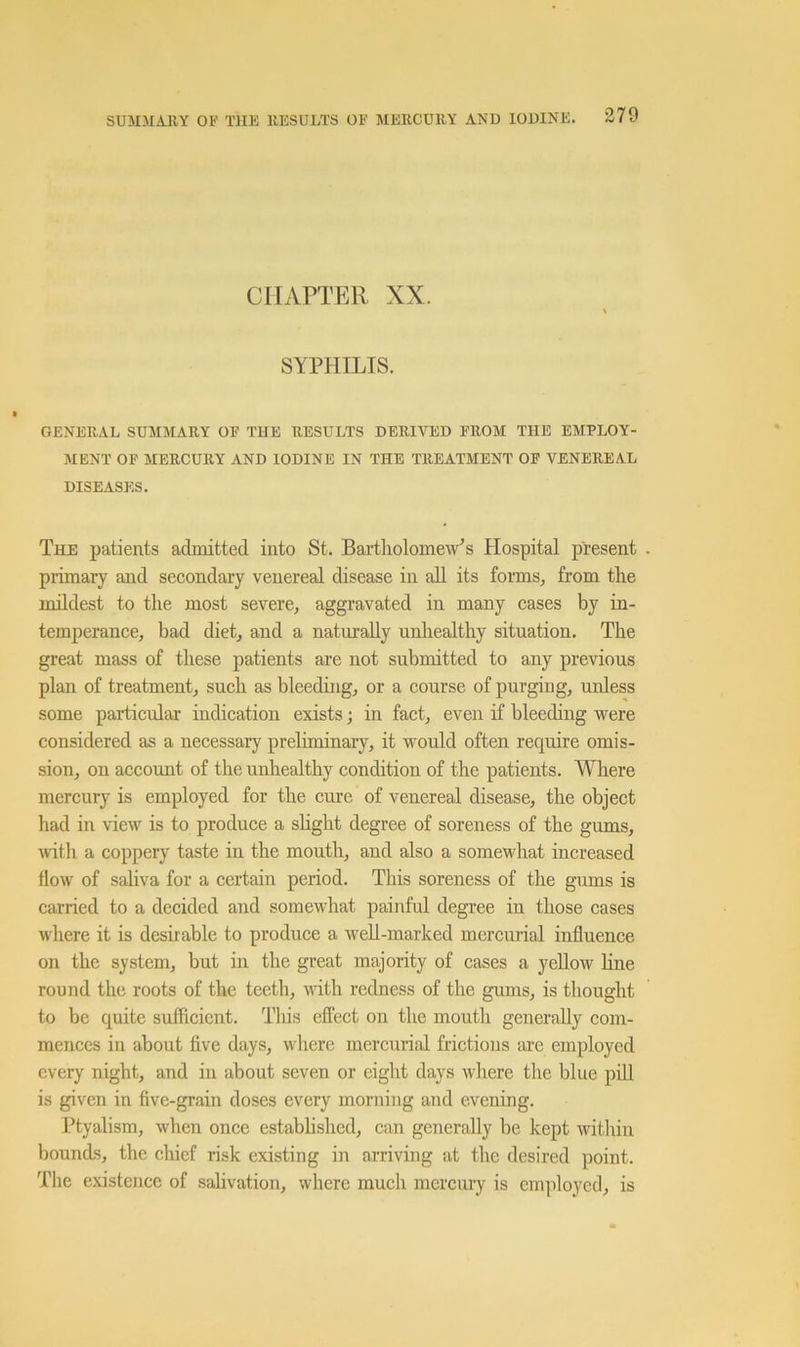 CHAPTER XX. SYPHILIS. GENERAL SUMMARY OF THE RESULTS DERIVED FROM THE EMPLOY- MENT OF MERCURY AND IODINE IN THE TREATMENT OF VENEREAL DISEASES. The patients admitted into St. Bartholomew’s Hospital present primaiy and secondary venereal disease in all its forms, from the imldest to the most severe, aggravated in many cases by in- temperance, bad diet, and a naturally unhealthy situation. The great mass of these patients are not submitted to any previous plan of treatment, such as bleeding, or a course of purging, unless some particular indication exists; in fact, even if bleeding were considered as a necessary preliminary, it would often require omis- sion, on account of the unhealthy condition of the patients. Where mercury is employed for the cure of venereal disease, the object had in view is to produce a sKght degree of soreness of the gums, ■with a coppery taste in the mouth, and also a somewhat increased flow of saliva for a certain period. This soreness of the gums is carried to a decided and somewhat painful degree in those cases where it is desirable to produce a well-marked mercurial influence on the system, but in the great majority of cases a yellow line round the roots of the teeth, with redness of the gums, is thought to be quite sufficient. This effect on the mouth generally com- mences in about five days, wdiere mercurial frictions are employed every night, and in about seven or eight days where the blue piU is given in five-grain doses every morning and evening. Ptyalism, when once estabhshed, can generally be kept within bounds, the chief risk existing in arriving at the desired point. The existence of salivation, where much mercury is employed, is