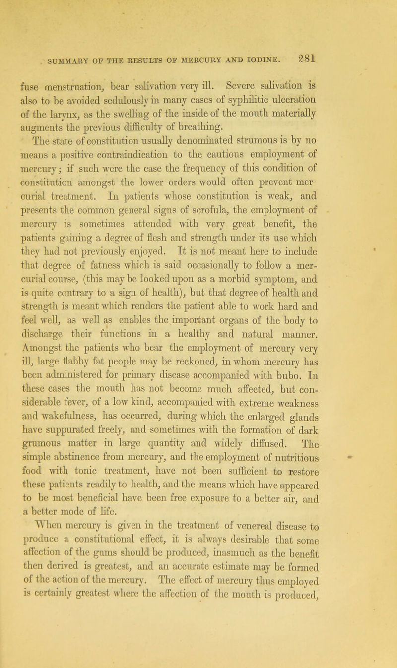 fuse menstruation, bear salivation very ill. Severe salivation is also to be avoided sedulously in many cases of syphilitic ulceration of the lai-ynx, as the swelling of the inside of the mouth materially augments the previous difficulty of breathing. The state of constitution usually denominated strumous is by no means a positive contraindication to the cautious employment of mercury; if such were the case the frequency of this condition of constitution amongst the lower orders would often prevent mer- cmial treatment. In patients wdiose constitution is weak, and presents the common general signs of scrofula, the employment of mercmy is sometimes attended with very great benefit, the patients gaining a degree of flesh and strength mider its use which they had not previously enjoyed. It is not meant here to include that degree of fatness winch is said occasionally to follow a mer- curial course, (tliis may be looked upon as a morbid symptom, and is quite contrary to a sign of health), but that degree of health and strength is meant which renders the patient able to work hard and feel well, as well as enables the important organs of the body to discharge their functions in a healthy and natural manner. Amongst the patients who bear the employment of mercury very iU, large flabby fat people may be reckoned, in whom mercury has been administered for primary disease accompanied with bubo. In these cases the mouth has not become much affected, but con- siderable fever, of a low kind, accompanied with extreme weakness and w'akefulness, has occurred, during which the enlarged glands have suppurated freely, and sometimes with the formation of dark grumous matter in large quantity and widely diffused. The simple abstinence from mercury, and the emjfioyment of nutritious food with tonic treatment, have not been sufficient to restore these patients readily to health, and the means wliich have appeai’ed to be most beneficial have been free exposure to a better air, and a better mode of life. 'When mercury is given in the treatment of venereal disease to produce a constitutional eflect, it is always desirable that some affection of the gums shoidd be produced, inasmuch as the benefit then derived is greatest, and an accurate estimate may be formed of the action of the mercury. The effect of mercury thus employed is certainly greatest where the ulfcction of the mouth is produced.