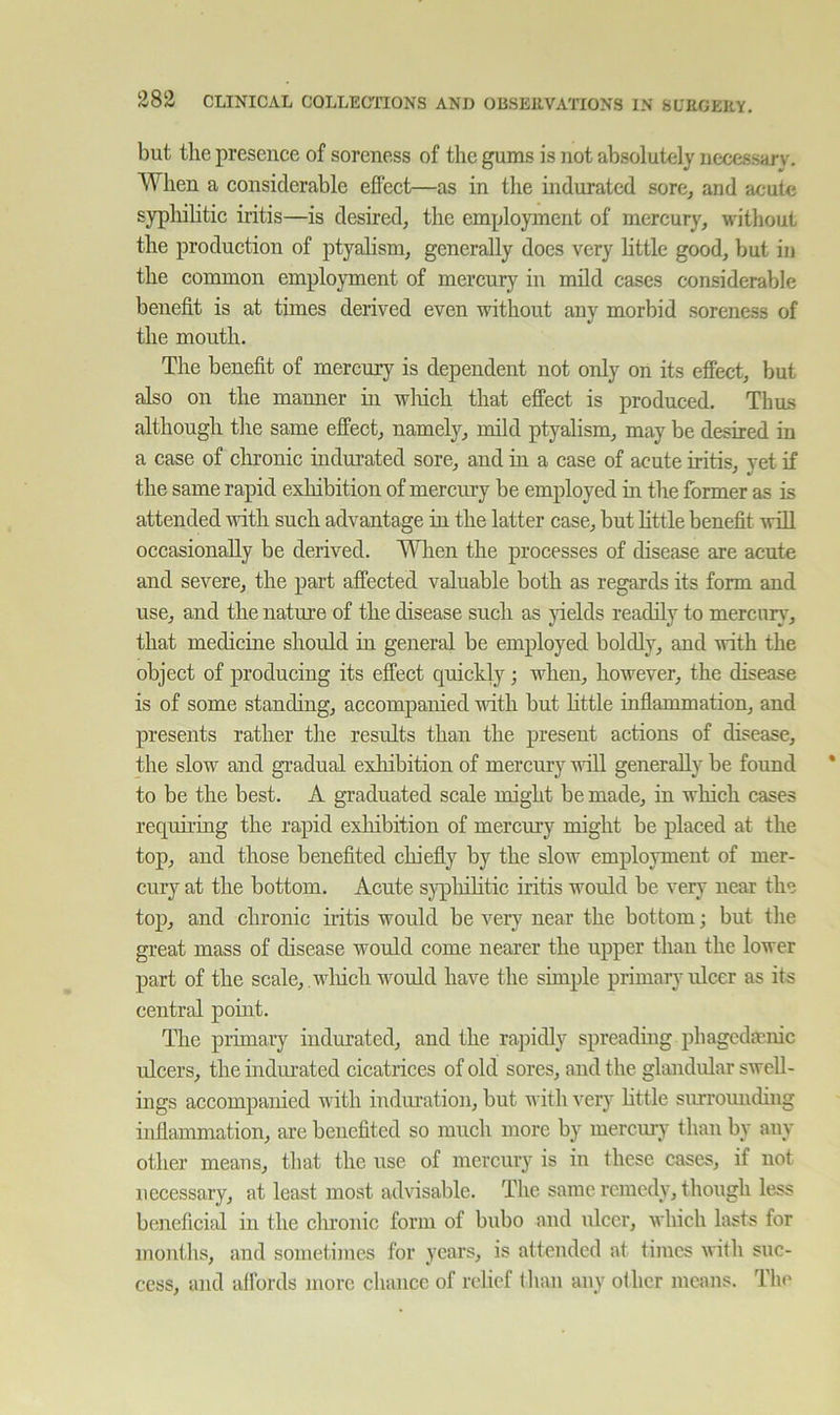 but tlie presence of soreness of the gums is not absolutely nccessarv. When a considerable effect—as in the indurated sore^ and acute syphilitic iritis—is desired, the employment of mercury, without the production of ptyalism, generally does very little good, but in the common employment of mercury in mild cases considerable benefit is at times derived even without any morbid soreness of the month. The benefit of mercury is dependent not only on its effect, but also on the manner in winch that effect is produced. Thus although the same effect, namely, mild ptyalism, may be desired in a case of clironic indurated sore, and in a case of acute iritis, yet if the same rapid exhibition of mercury be employed in the former as is attended with such advantage in the latter case, but little benefit will occasionally be derived. When the processes of disease are acute and severe, the part affected valuable both as regards its form and use, and the nature of the disease such as yields readily to mercury, that medicine should in general be employed boldly, and irith the object of producing its effect quickly; when, however, the disease is of some standing, accompanied vdth but httle inflammation, and presents rather the results than the present actions of disease, the slow and gradual exhibition of mercury will generally be found to be the best. A graduated scale might be made, in which cases requh-ing the rapid exhibition of mercury might be placed at the top, and those benefited chiefly by the slow employment of mer- cury at the bottom. Acute sjqDliihtic iritis would be very near the top, and chronic iritis would be very near the bottom; but the great mass of disease would come nearer the upper than the lower part of the scale, , wliicli would have the simple primary ulcer as its central point. The primary indurated, and the rapidly spreadmg phagcdaenic ulcers, the indurated cicatrices of old sores, and the gltuidular swell- ings accompanied with indm-ation, but with very httle siu-romiding inflammation, are benefited so much more by mercury than by any othcr means, that the use of mercury is in these cases, if not necessary, at least most advisable. The same remedy, though less beneficial in the chronic form of bubo and ulcer, which lasts for months, and sometimes for years, is attended at times with suc- cess, and affords more chance of relief than any other means. The