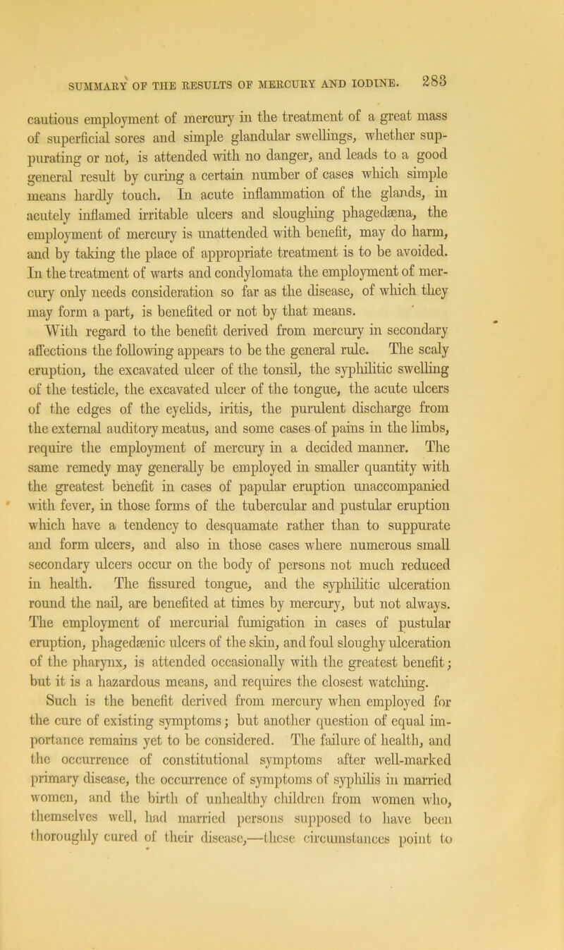cautious employment of mercurj'^ in tlie treatment of a great mass of superficial sores and simple glandular swellings, wlietlier sup- purating or not, is attended with no danger, and leads to a good general result by curing a certain number of cases which simple means hardly touch. In acute inflammation of the glands, m acutely inflamed irritable ulcers and sloughing phagedsena, the employment of mercury is unattended with benefit, may do harm, and by taking the place of appropriate treatment is to be avoided. In the treatment of warts and condylomata the employment of mer- cmy only needs consideration so far as the disease, of wliich they may form a part, is benefited or not by that means. With regard to the benefit derived from mercury in secondary affections the following appears to be the general rule. The scaly eruption, the excavated ulcer of the tonsil, the sypliilitic sweUiug of the testicle, the excavated ulcer of the tongue, the acute ulcers of the edges of the eyehds, iritis, the purulent discharge from the external auditory meatus, and some cases of pains in the limbs, requh’e the employment of mercury hi a decided manner. The same remedy may generally be employed in smaller quantity with the greatest benefit in cases of papular eruption unaccompanied with fever, in those forms of the tubercular and pustular eruption winch have a tendency to desquamate rather than to suppurate and form ulcers, and also in those cases where numerous small secondary ulcers occur on the body of persons not much reduced in health. The fissured tongue, and the syphilitic ulceration round the nail, are benefited at times by mercury, but not always. The employment of mercurial fumigation in cases of pustular eruption, phagedaenic ulcers of the skin, and foul sloughy ulceration of the pharynx, is attended occasionally with the greatest benefit; but it is a hazardous means, and requires the closest watclung. Such is the benefit derived from mercury when employed for the cure of existing symptoms; but another question of equal im- portance remains yet to be considered. The failui’e of health, and the occurrence of constitutional symptoms after well-mai'ked primary disease, the occurrence of symptoms of s3qfiiihs in manied women, and the birth of unhealthy cliildren from women who, tliemselves well, had married persons supi)Osed to have been thoroughly cured of their disease,—these circumstances point (o