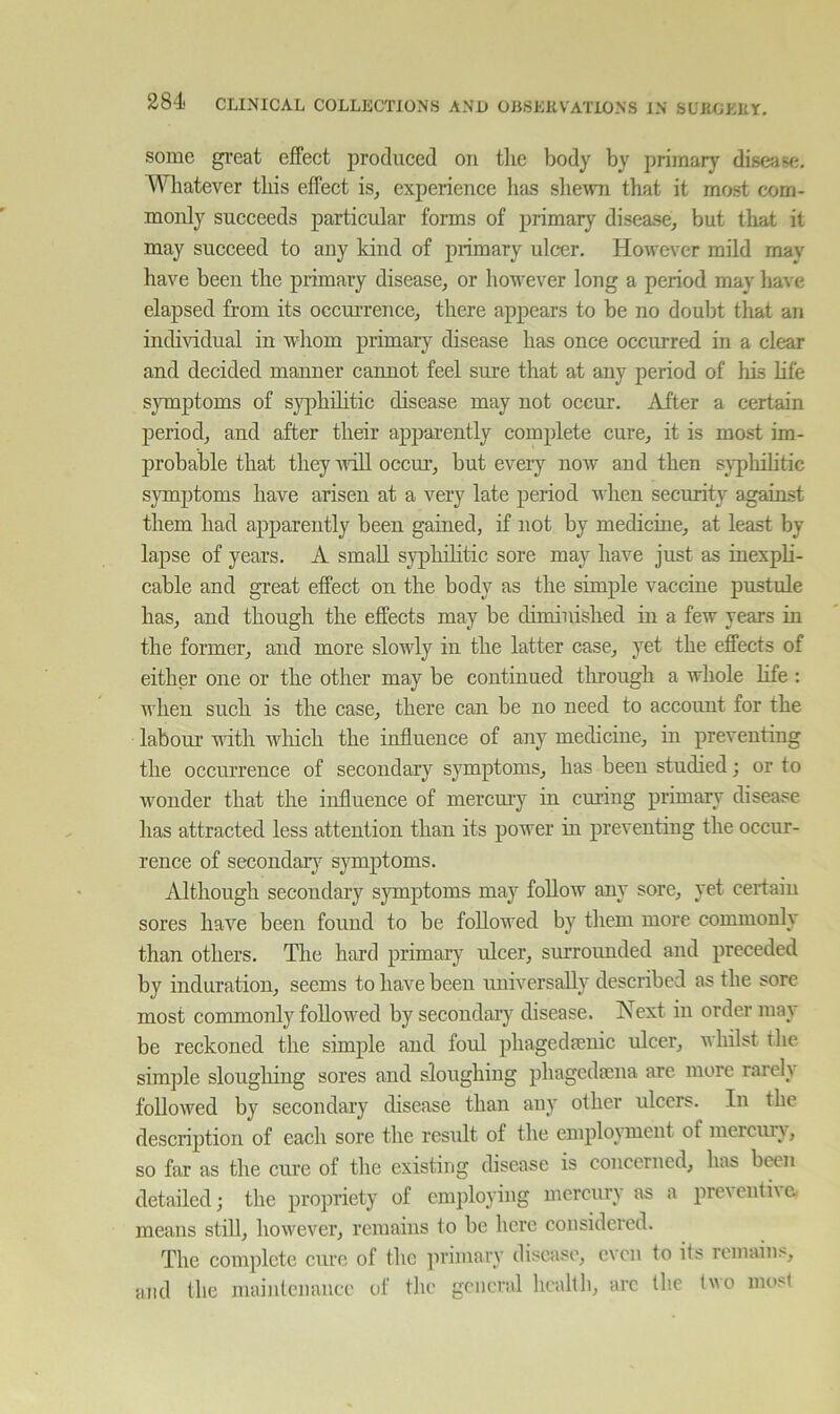 some great effect produced on tlie body by primary disease. Whatever this effect is^ experience has shew that it most com- monly succeeds particular forms of primary disease^ but tliat it may succeed to any kind of primary ulcer. However mild may have been the primary disease, or however long a period may have elapsed from its occui’rence, there appears to be no doubt that an individual in whom primary disease has once occurred in a clear and decided manner cannot feel sure that at any period of his life symptoms of syphilitic disease may not occur. After a certain period, and after their appai-ently complete cure, it is most im- probable that they Aidll occur, but eveiy now and then syphihtic symptoms have arisen at a very late period when security against them had apparently been gained, if not by medicine, at least by lapse of years. A small syphilitic sore may have just as inexpli- cable and great effect on the body as the simple vaccine pustule has, and though the effects may be diminished in a few years in the former, and more slowly in the latter case, yet the effects of either one or the other may be continued tlirough a whole life : when such is the case, there can be no need to account for the labour with which the influence of any medicine, in preventing the occurrence of secondary symptoms, has been studied; or to wonder that the influence of mercury in curing primary disease has attracted less attention than its power in preventing the occur- rence of secondary sjmiptoms. Although secondary symptoms may follow any sore, yet certain sores have been found to be followed by them more commonly than others. The hard primary idcer, surrounded and preceded by induration, seems to have been universally described as the sore most commonly followed by secondary disease. Next in order may be reckoned the simple and foul phagedfenic ulcer, whilst the simple sloughing sores and sloughing phagedmna are more rarel} followed by secondary disease than any other ulcers. In the description of each sore the result of the employment of mercury, so far as the cure of the existing disease is concerned, has been detailed; the propriety of employing mercury as a preventive, means still, however, remains to be here considered. The complete cure of the primary disease, even to its remains, and the maintenance of the general health, are the tvo most