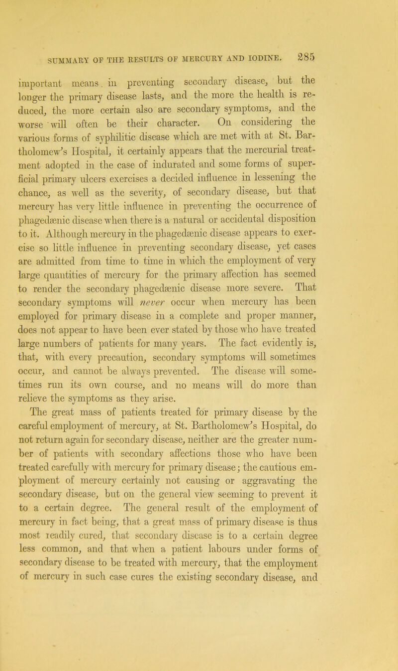 important means, hi preventing secondary diseasCj but the longer the primary disease lasts, and the more the health is re- duced, the more certain also are secondary symptoms, and the worse ■ ivill often be their character. On considering the vaiTous forms of syphilitic disease which are met with at St. Bar- tholomew’s Hospital, it certainly appears that the mercurial treat- ment adopted in the case of indurated and some forms of super- ficial primary ulcers exercises a decided influence in lessening the chance, as weU as the severity, of secondary disease, but that mercury has very little influence in preventing the occurrence of phagedaenic disease when there is a natural or accidental disposition to it. Although mercury in the phagedaenic disease appears to exer- cise so httle influence in preventing secondary disease, yet cases are admitted from time to time in which the employment of very large quantities of mercury for the primary affection has seemed to render the secondary phagedsenic disease more severe. That secondary symptoms will never occur' when mercury has been employed for primary disease in a complete and proper manner, does not appear to have been ever stated by those who have treated large numbers of patients for many years. The fact evidently is, that, with every precaution, secondary symptoms will sometimes occur, and cannot be always prevented. The disease will some- times run its own course, and no means will do more than relieve the symptoms as they arise. The great mass of patients treated for primary disease by the careful employment of mercury, at St. Bartholomew’s Hospital, do not return again for secondary disease, neither are the greater num- ber of patients witli secondary affections those who have been treated carefully with mercury for primary disease; the cautious em- ployment of mercury certainly not causing or aggravating the secondary disease, but on the general view seeming to prevent it to a certain degree. The general result of the employment of mercury in fact being, that a great mass of primary disease is thus most readily cured, that secondary disease is to a certain degree less common, and that when a patient labours under forms of secondary disease to be treated with merciu’y, that the employment of mercury in such case cures the existing secondary disease, and