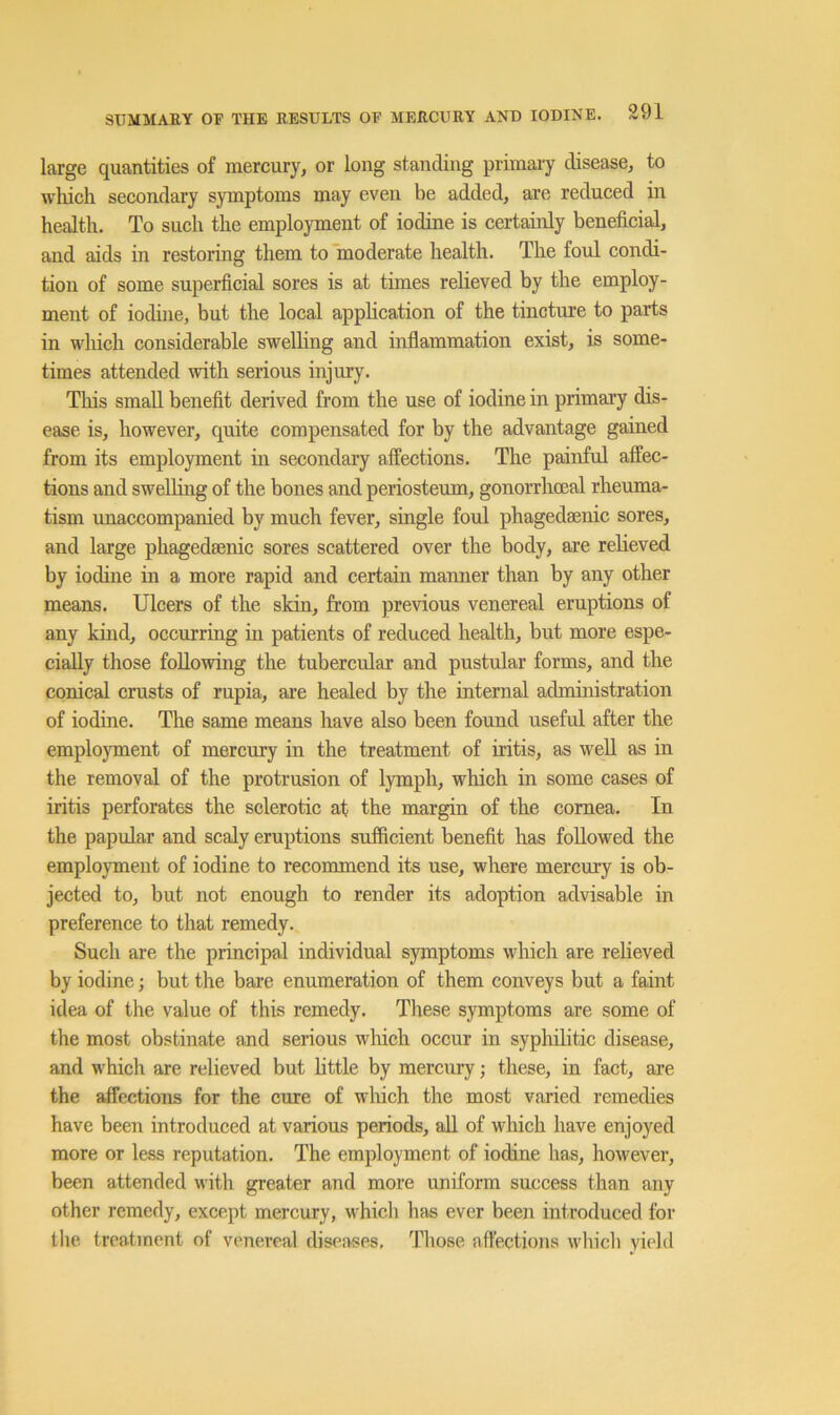 large quantities of mercury, or long standing primary disease, to wluch secondary symptoms may even be added, are reduced in health. To such the employment of iodine is certainly beneficial, and aids in restoring them to moderate health. The foul condi- tion of some superficial sores is at times relieved by the employ- ment of iodine, but the local application of the tincture to parts in which considerable swelling and inflammation exist, is some- times attended with serious injury. This small benefit derived from the use of iodine in primary dis- ease is, however, quite compensated for by the advantage gained from its employment in secondary affections. The painful affec- tions and swelling of the bones and periosteum, gonorrhoeal rheuma- tism unaccompanied by much fever, single foul phagedsenic sores, and large phagedsenic sores scattered over the body, are relieved by iodine in a more rapid and certain manner than by any other means. Ulcers of the skin, from previous venereal eruptions of any kind, occurring in patients of reduced health, but more espe- cially those following the tubercular and pustular forms, and the conical crusts of rupia, ai’e healed by the internal administration of iodine. The same means have also been found useful after the employment of mercury in the treatment of iritis, as well as in the removal of the protrusion of lymph, which in some cases of iritis perforates the sclerotic at the margin of the cornea. In the papular and scaly eruptions sufficient benefit has followed the employment of iodine to recommend its use, where mercury is ob- jected to, but not enough to render its adoption advisable in preference to that remedy. Such are the principal individual symptoms which are relieved by iodine; but the bare enumeration of them conveys but a faint idea of the value of this remedy. These symptoms are some of the most obstinate and serious which occur in syphilitic disease, and which are relieved but little by mercury; these, in fact, are the affections for the cure of winch the most varied remedies have been introduced at various periods, all of which have enjoyed more or less reputation. The employment of iodine has, however, been attended with greater and more uniform success than any other remedy, except mercury, which has ever been introduced for the treatment of venereal diseivses. Those affections wliicli yield
