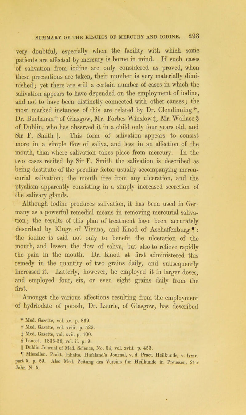 very doubtful, especially when the facility with which some patients are affected by mercury is borne in mind. If such cases of salivation from iodine are only considered as proved, when these precautions are taken, their number is very materially dimi- nished ; yet there are stiU a certain number of cases in which the salivation appears to have depended on the employment of iodine, and not to have been distinctly connected with other causes; the most marked instances of this are related by Dr. Clendinning * * * §, Dr. Buchanant of Glasgow, Mr. Forbes Winslow J, Mr. Wallace § of Dubhn, who has observed it in a cliild only four years old, and Sir F. Smith II. This form of sahvation appears to consist more in a simple flow of saliva, and less in an affection of the mouth, than where salivation takes place from mercury. In the hvo cases recited by Sir F. Smith the salivation is described as being destitute of the pecuhar foetor usually accompanying mercu- curial sahvation; the mouth free from any ulceration, and the ptyalism apparently consisting in a simply increased secretion of the sahvary glands. Although iodine produces salivation, it has been used in Ger- many as a powerful remedial means in removing mercurial saliva- tion ; the results of this plan of treatment have been aecurately described by Kluge of Vienna, and Knod of Aschaffenburg ; the iodine is said not only to beneflt the ulceration of the mouth, and lessen the flow of saliva, but also to reheve rapidly the pain in the mouth. Dr. Knod at first administered this remedy in the quantity of two grains daily, and subsequently increased it. Latterly, however, he employed it in larger doses, and employed four, six, or even eight grains daily from the first. Amongst the various affections resulting from the employment of hydriodate of potash. Dr. Lauiie, of Glasgow, has described * Med. Gazette, vol. xv. p. 869. t Med. Gazette, vol. xviii. p. 522. t Med. Gazette, vol. xvii. p. 400. § Lancet, 1835-36, vol. ii. p. 9. II Dublin Journal of Med. Science, No. 54, vol. xviii. p. 453. H Miscellen. Prakt. Tnhalts. Hufcland’s Joiunal, v. d. Pract. HeUkunde, v. Ixxir. part 5, p. 29. Also Med. Zeitung des Vereina fiur Heilkunde in Preuasen. 2tcr Jahr. N. 5.
