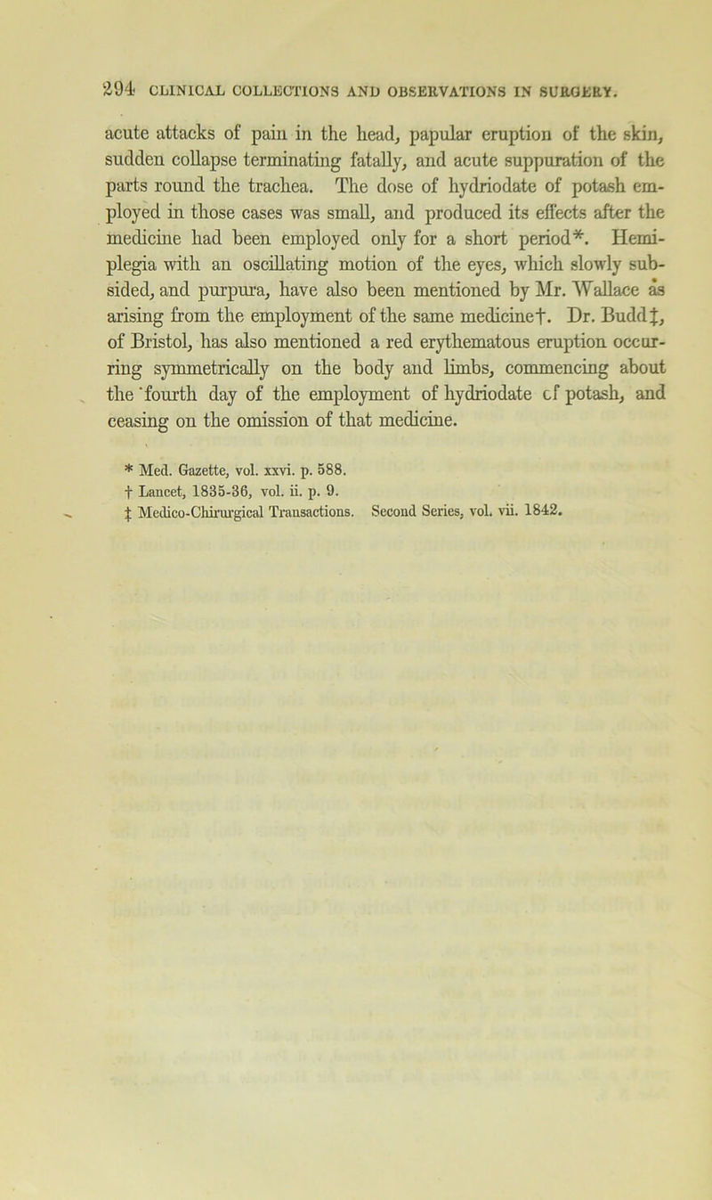 acute attacks of pain in the lieadj papular eruption of the skin, sudden coUapse terminating fatally, and acute suppuration of the parts round the trachea. The dose of hydriodate of potash em- ployed in those cases was small, and produced its effects after the medicine had been employed only for a short period*. Hemi- plegia with an oscillating motion of the eyes, which slowly sub- sided, and purpura, have also been mentioned by Mr. Wallace ^ arising from the employment of the same medicinet* Dr, Buddl:, of Bristol, has also mentioned a red erythematous eruption occur- ring symmetrically on the body and limbs, commencing about the ’fourth day of the employment of hydriodate cf potash, and ceasing on the omission of that medicine. * Med. Gazette, vol. xxvi. p. 588. t Lancet, 1835-36, vol. ii. p. 9. t Medico-Chirui-gical Transactions. Second Series, vol. vii. 1842.
