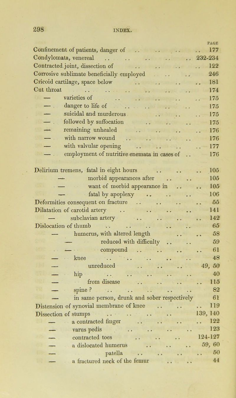 a98 Confinement of patients, danger of PAGE .. 177 Condylomata, venereal 232-234 Contracted joint, dissection of .. 122 Corrosive sublimate beneficially employed 246 Cricoid cartilage, space below .. 181 Cut throat 174 — varieties of .. 175 — danger to life of .. 175 — suicidal and murderous .. 175 — followed by suffocation 175 — remaining unhealed .. 176 — with narrow wound 176 — with valvular opening .. 177 — employment of nutritive enemata iu cases of .. 176 Delirium tremens, fatal in eight hours .. 105 — morbid appearances after 105 — want of morbid appearance in .. 105 — fatal by apoplexy 106 Defonnities consequent on fracture .. 55 Dilatation of carotid artery 141 — subclavian artery .. 142 Dislocation of thumb 65 — humerus, with altered length 58 — reduced with difficulty .. 59 — compound 61 — knee 48 — unreduced 49, 50 — hip 40 — from disease .. 115 — spine ? 82 — in same person, drunk and sober respectively 61 Distension of synovial membrane of knee .. 119 Dissection of stumps 139, 140 — a contracted finger .. 122 — varus pedis 123 — contracted toes 124-127 — a dislocated humerus 59, 60 — patella .. 50