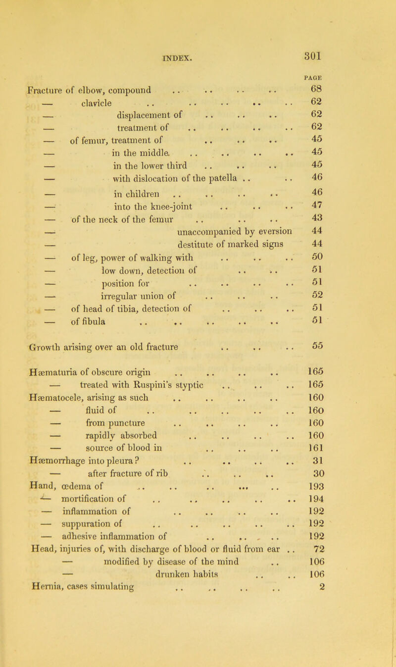 PAGE Fracture of elbow, compound • • 68 — clavicle ,. .. • • •. . . 62 — displacement of .. 62 — treatment of • « 62 — of femur, treatment of • • 45 — in the middla • • 45 — in the lower third . • 45 — with dislocation of the patella .. • • 46 — in children 46 — into the knee-joint . . 47 — of the neck of the femur • • 43 — unaccompanied by eversion 44 — destitute of marked signs 44 — of leg, power of walking with . . 50 — low down, detection of • > 51 — position for • • 51 —- irregular union of • • 52 — of head of tibia, detection of • • 51 — of fibula • • 51 Growth arising over an old fracture • • 55 HBematuria of obscure origin • • 165 treated with Ruspini’s styptic • . 165 Hfematocele, arising as such 160 fluid of 160 from puncture • • 160 rapidly absorbed • • 160 source of blood in 161 Hsemorrhage into pleura ? • • 31 after fracture of rib • • 30 Hand, oedema of . .. .. ... 193 mortification of • • 194 — inflammation of • • 192 — suppuration of • • 192 — adhesive inflammation of .. .. - • • 192 Head, injuries of, with discharge of blood or fluid from ear .. 72 — modified by disease of the mind • • 106 — drunken habits 106 Hernia, cases simulating 2 Hernia, cases simulating