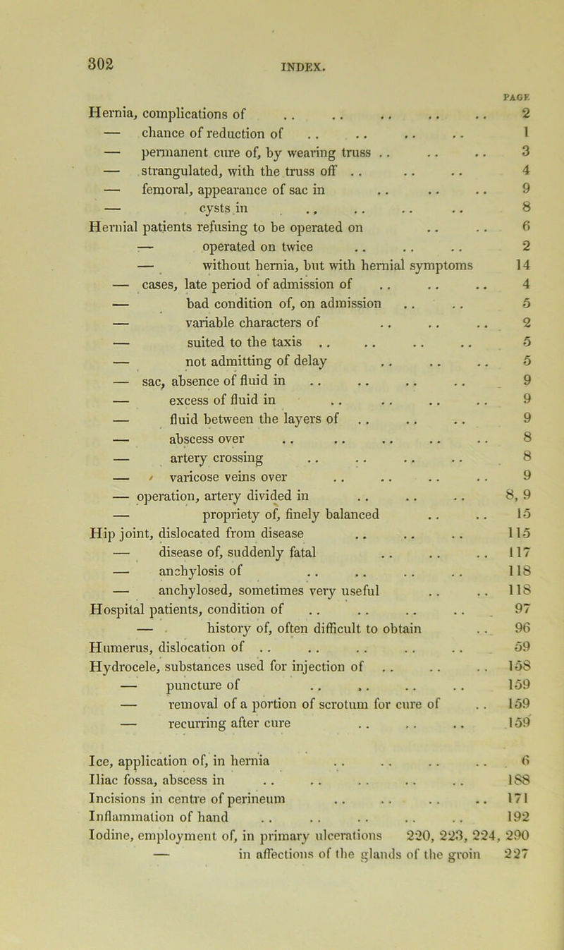 Hernia, complications of — chance of reduction of — pennanent cure of, by wearing truss .. — strangulated, with the truss off .. — femoral, appearance of sac in — cysts in Hernial patients refusing to be operated on .. . •— operated on twice — without hernia, hut with hernial symptoms — cases, late period of admission of — bad condition of, on admission — variable characters of — suited to the taxis — not admitting of delay — sac, absence of fluid in — excess of fluid in — fluid between the layers of — abscess over — artery crossing — / varicose veins over — operation, artery divided in — propriety of, finely balanced Hip joint, dislocated from disease — disease of, suddenly fatal — anchylosis of — anchylosed, sometimes very useful Hospital patients, condition of — history of, often difficult to obtain Humerus, dislocation of .. Hydrocele, substances used for injection of — puncture of — removal of a portion of scrotum for cure of — recuning after cure Ice, application of, in hernia Iliac fossa, abscess in Incisions in centre of perineum Inflammation of hand Iodine, employment of, in primary ulcerations 220, 223, 224, — in affections of the glands of the groin PACK 2 1 3 4 9 8 6 2 14 4 5 2 5 5 9 9 9 8 8 9 8,9 15 115 117 118 118 97 96 59 158 159 159 159 6 188 171 192 290 227