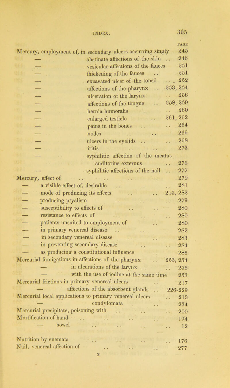 PAGE Mercury, employment of, in secondary ulcers occun'ing singly 245 — obstinate affections of the skin .. 246 — vesicular affections of the fauces 251 — thickening of the fauces .. 251 — excavated ulcer of the tonsil .. . 252 — affections of the pharynx .. 253, 254 — ulceration of the larynx .. 256 — affections of the tongue .. 258, 259 — hernia humoralis .. . ■ 260 — enlarged testicle .. 261, 262 — pains in the hones .. • - 264 — nodes .. •. 266 — ulcers in the eyelids .. . . 268 — iritis . . .. 273 — syphilitic affection of the meatus auditorius externus .. 276 — syphilitic affections of the nail . . 277 Mercury, effect of .. .. .. 279 — a visible effect of, desirable .. .. .. 281 — mode of producing its effects .. .. 215,282 — producing ptyalism .. .. 279 — susceptibility to effects of .. .. 280 — resistance to effects of .. . . .. 280 — patients unsuited to employment of .. 280 — in primary venereal disease .. .. . . 282 — in secondary venereal disease . . .. 283 — in preventing secondary disease .. . . 284 — as producing a constitutional influence . . 286 Mercurial fumigations in affections of the pharynx . . 253, 254 — in ulcerations of the larynx .. 256 — with the use of iodine at the same time 253 Mercurial frictions in primary venereal ulcers . . 217 — affections of the absorbent glands . . 226-229 M ercurial local applications to primary venereal ulcers . . 213 — condylomata .. .. 234 Mercurial precipitate, poisoning with .. . . , . 200 Mortification of hand .. .. .. .. 1P4 — bowel . . .. . . ] 2 Nutrition by enemata .. .. .. J7(3 Nail, venereal aflection of .. .. 277 X