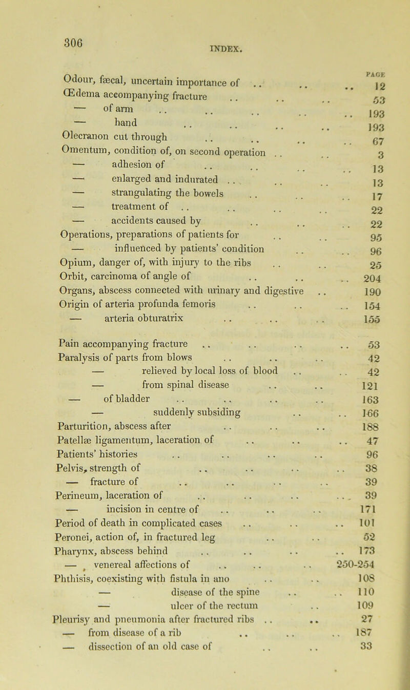 INDEX. Odour, faecal, uncertain importance of .. CEflema accompanying fracture — of arm — hand Olecranon cut through Omentum, condition of, on second operation — adhesion of — enlarged and indurated .. — strangulating the bowels — treatment of .. — accidents caused by Operations, preparations of patients for — influenced by patients’ condition Opium, danger of, with injury to the ribs Orbit, carcinoma of angle of Organs, abscess connected with urinary and digestive Origin of arteria profunda femoiis — arteria obturatrix Pain accompanying fracture .. . . .. .. 53 Paralysis of parts from blows .. .. .. 42 — relieved by local loss of blood .. . . 42 — from spinal disease .. .. 121 — of bladder .. .. .. 163 — suddenly subsiding .. .. 1-66 Parturition, abscess after 188 Patellae ligamentum, laceration of 47 Patients’ histories 96 Pelvis, strength of 38 — fracture of 39 Perineum, laceration of ... 39 — incision in centre of 171 Period of death in complicated cases .. lUl Peronei, action of, in fractured leg 52 Phaiynx, abscess behind 173 — ^ venereal affections of 250-254 Phthisis, coexisting with fistula in ano 108 — disease of the spine .. 110 — ulcer of the rectum 109 Pleurisy and pneumonia after fractured ribs .. 27 — from disease of a rib .. 187 — dissection of an old case of 33 PACE 12 53 193 193 67 3 13 13 17 22 22 95 96 25 204 190 154 155