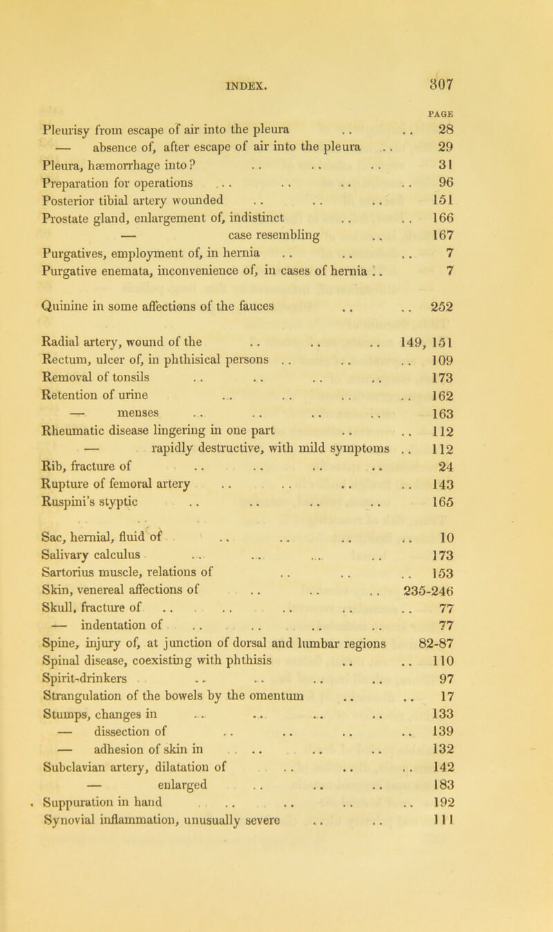 PAGE Pleiu'isy from escape of air into the pleura .. .. 28 — absence of, after escape of air into the pleura .. 29 Pleura, haemorrhage into ? . . .. . . 31 Preparation for operations ... .. .. . . 96 Posterior tibial artery wounded .. .. .. 151 Prostate gland, enlargement of, indistinct .. .. 166 — case resembling .. 167 Purgatives, employment of, in hernia .. .. .. 7 Purgative enemata, inconvenience of, in cases of hemia .. 7 Quinine in some affections of the fauces ., .. 252 Radial artery, wound of the .. .. .. 149, 151 Rectum, ulcer of, in phthisical persons .. .. . . 109 Removal of tonsils .. .. .. .. 173 Retention of urine .. .. .. ..162 — menses .. .. ,, .. 163 Rheumatic disease lingering in one part .. .. 112 — rapidly destructive, with mild symptoms .. 112 Rib, fractmre of .. .. .. .. 24 Rupture of femoral artery .. .. .. .. 143 Rusj)ini’s styptic .. .. . . .. 165 Sac, hernial, fluid of .. .. .. .. 10 Salivary calculus .. .. . . .. 173 Sartorius muscle, relations of .. .. .. 153 Skin, venereal affections of .. .. .. 235-246 Skull, fractiue of .. . . . . 77 — indentation of . . 77 Spine, injury of, at junction of dorsal and lumbar regions 82-87 Spinal disease, coexisting with phthisis .. .. 110 Spirit-drinkers .. .. .. ,. 97 Strangulation of the bowels by the omentum .. .. 17 Stumps, changes in . . .. .. 133 — dissection of .. .. .. .. 139 — adhesion of skin in ... ... .. 132 Subclavian artery, dilatation of . . .. .. 142 — enlarged . . .. .. 183 . Suppuration in hand . . ,. . . ..192 Synovial inflammation, unusually severe .. .. Ill