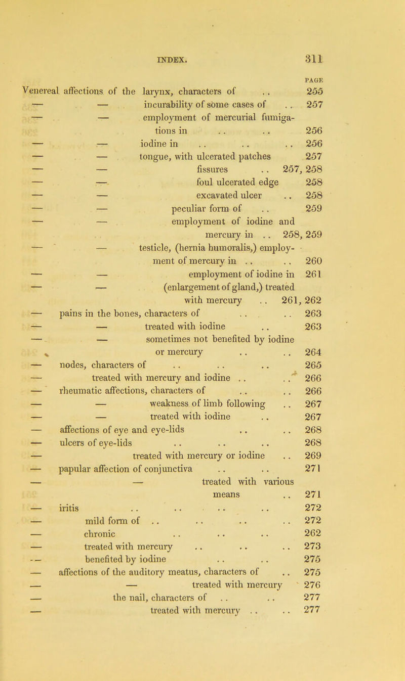 Venereal affections of the larynx, characters of PAGE 255 — — incurability of some cases of 257 — — employment of mercurial fumiga- tions in 256 — — iodine in 256 — — tongue, with ulcerated patches 257 — — fissures .. 257, 258 — — foul ulcerated edge 258 — — excavated ulcer 258 — — peculiar form of 259 employment of iodine and mercmy in .. 258, 259 testicle, (hernia humoralis,) employ- ment of mercury in .. 260 — — employment of iodine in 261 — — (enlargement of gland,) treated with mercury .. 261, 262 — pains in the bones, characters of .. 263 — — treated with iodine 263 — - — sometimes not benefited by iodine or mercury 264 — nodes, characters of 265 — treated with mei’cury and iodine .. . 266 — ' rheumatic affections, characters of 266 — — weakness of limb following 267 — — treated with iodine 267 — affections of eye and eye-lids 268 — ulcers of eye-lids 268 — treated with mercury or iodine 269 — papular affection of conjunctiva 271 — — treated with various means 271 — iritis .. .. .. 272 — mild form of .. 272 — chronic 262 — treated with mercury 273 benefited by iodine 275 — affections of the auditory meatus, characters of 275 — — treated with mercury 276 — the nail, characters of .. 277 — treated with mercury .. 277