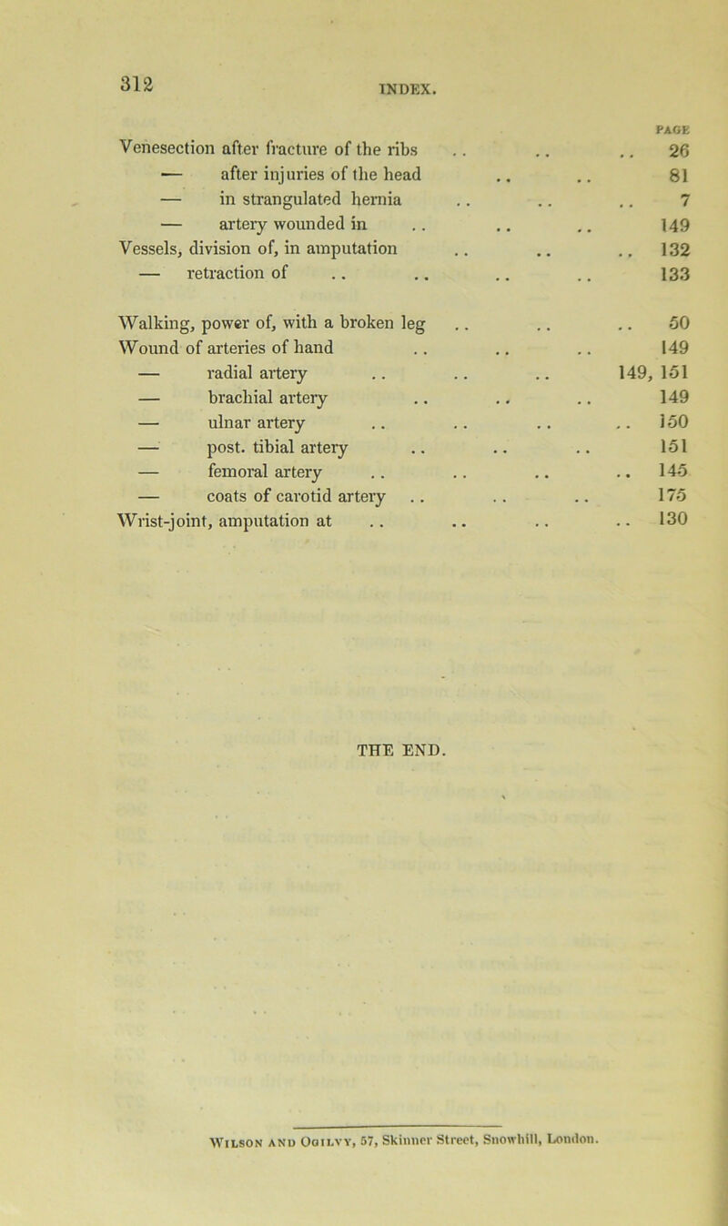INDEX. PAGE Venesection after fracture of the ribs .. .. ,, 26 — after injuries of the head .. 81 — in strangulated hernia .. .. ,. 7 — artery wounded in .. .. .. 149 Vessels, division of, in amputation .. ., ., 132 — retraction of .. .. ,. .. 133 Walking, power of, with a broken leg .. .. .. 50 Wound of arteries of hand .. ,. .. 149 — radial artery .. .. .. 149, 151 — brachial artery .. .. .. 149 — ulnar artery .. .. .. ,.150 — post, tibial artery .. .. .. 151 — femoral artery .. .. .. ..145 — coats of cai'otid artery .. .. .. 175 Wrist-joint, amputation at .. .. .. .. 130 THE END. Wilson anu Ooilvy, 57, Skinner Street, Snowliill, London.