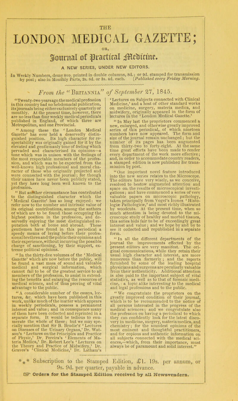 THE LONDON MEDICAL GAZETTE; OR, journal of practical iiletu'cme* A NEW SERIES, UNDER NEW EDITORS. In Weekly Numbers, demy 8vo. printed in double columns, 8d.; or 9d. stamped for transmission by postj also iu Monthly Parts, 2s. 8d. or 3s. 4d. each. iPublished every Friday Morning. From the Britannia “Twenty-two yearsaeo themedical profession in this country had no hebdomadal publication, its journals bein^ eitherexclusively quarterly or monthly. At the present time, however, there are no lessthan four weekly medical periodicals published in Enslaud, of which three are Metropolitan, and one Govincial. “ Among^ these the ‘ London Medical Gazette’ has ever held a deservedly distin- g-uished position. Its high character for re- spectability was originally gained for it by the elevated and gentlemanly tone of feeling which I pervaded and characterised its opinions—a tone which was in unison with the feelings of the most respectable members of the profes- sion, and which was to be expected from the well-known high professional and moral cha- racter of those who originally projected and were connected with the journal; for though their names have never been publicly stated, yet they have long been well known to the profession. “ But anBther circumstance has contributed to the distinguished character which the ‘ Medical Gazette’ has so long enjoyed; we refer now to the number and intrinsic value of its original contributions, among the authors of which are to be found those occupying the highest position in the profession, and de- servedly enjoying the most distinguished re- putation both at home and abroad. These gentlemen have found in this periodical a speedy means of laying before their pi-ofes- I sionalbrethrenandthepublictheiropinionsand ; theirexperience, without incurringthe possible ■ charge of sanctioning, by their support, ex- treme political opinions. i “In the thirty-five volumes of the ‘ Medical I Gazette’ which are now before the public, will I be found a vast mass of sound and valuable I medical and surgical information, which ; cannot fail to be of the greatest service to all members of the profession, to assist in extend- ' ing the benefits and enlarging the resources of medical science, and of thus proving of vital advantage to the public. I “A considerable number of the essays, lec- I tures, &c. which have been published in this work, unlike much of the matter which appears in weekly periodicals, possess a permanent interest and value; and in consequence many of them have been collected and reprinted in a separate form. It would be tedious to enu- merate the whole of these; but we may spe- cially mention that Sir B. Brodie’S ‘ Lectures on Diseases of the Urinary Organs,’ Ur. Wat- j son’s ‘ Lectures on the Principles and Practice of Physic,’ Ur. Pereira’s ‘ Klements of Ala- teria Medica,’ Ur. Robert Lee’s ‘ Lectures on I the Theory and Practice of .Midwifery,’ Ur. i Graves’s ‘Clinical Medicine,’ Ur. Latham’s ” of Septemher 27, 1845. ‘ Lectures on Subjects connected with Clinical Medicine,’ and a liost of other standard works on medicine, surgery, materia medica, and midwifery, originally appeared in the form of lectures in the ‘ London Medical Gazette.’ “In May last the proprietors commenced a new, enlarged, and otherwise greatly improved series of tliis periodical, of which nineteen numbers have now appeared. The form and size of the journal remain unchanged; but the number of its pages has been augmented from thirty-two to forty-eight. At the same time great efforts have been made to render every department of the work more effective; and, in order to accommodate country readers, a stamped edition is now published for trans- mission by post. “One important novel feature introduced into the new series relates to the Microscope. The editors have very wisely, as we conceive, resolved to bestow augmented attention and space on the results of microscopical investi- gations; and have commenced a series of very valuable papers on microscopic pathology, taken principally from Vogel’s leones ‘ Histo- logise Pathologicee,’ and most richly illustrated by woodcuts. At the present time, when so much attention is being devoted to the mi- croscopic study of healthy and morbid tissues, this series bids fair to be of exceedingly great interest and value; and we hope by and by to see it collected and republished in a separate form. “ In all the different departments of the journal the improvements effected by the present editors are very manifest. The ori- ginal communications, while they retain their usual high character and interest, are more numerous than formerly; and the reports furnished by some of the leading hospital physicians and surgeons are peculiarly valuable from their authenticity. Additional attention is also paid to the important subject of vital statistics, as well as to that of forensic medi- cine, - a topic alike interesting to the medical and legal professions and to the public. “ We congratulate the proprietors on the greatly improved condition of their joumal, which is to be recommended to the notice of all persons interested in the progress of the medical sciences; and we congratulate also the profession on having a periodical to which they can confidently look for the latest disco- very in medicine, surgery, materia medica, and chemistry; for the soundest opinions of the most eminent and thoughtful practitioners, and for copious and authentic information on all subjects connected with the medical sci- ences,—which, from their importance, must always be of paramount and solid interest.” *** Subscription to the Stamped Edition, £l. 19s. per annum, or 9s. 9d. per quarter, payable in advance. C!^ Orders for tbe Stamped Edition received by all Newsvenders.