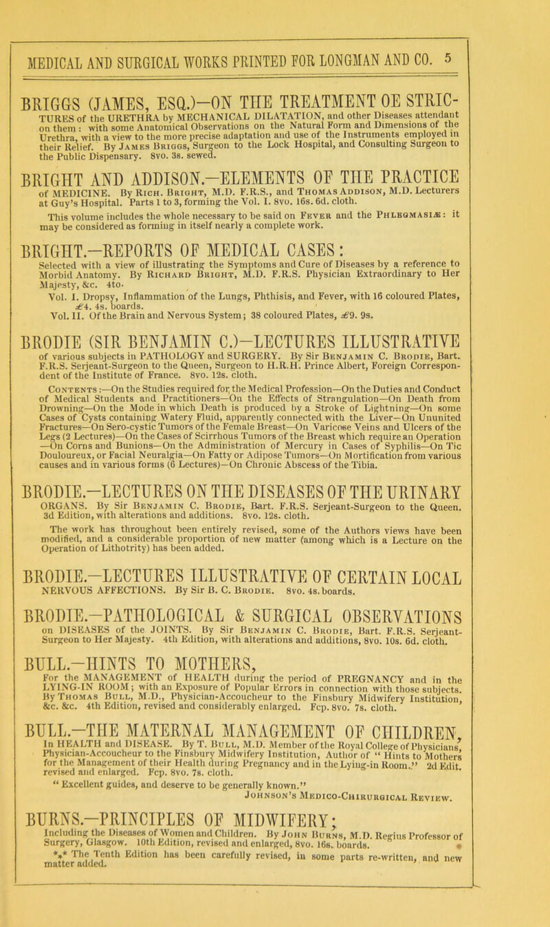 BRIGGS (JAMES, ESQ.)-ON THE TREATMENT OE STRIC- TURliS of the URETHRA by MECHANICAL DILATATION, and other Diseases attendant on them • with some Anatomical Observations on the Natural Form and Dimensions of the Urethra with a view to the more precise adaptation and use of the Instruments employed m their Relief. By James Brigqs, Surgeon to the Lock Hospital, and Consulting Surgeon to the Public Dispensary. 8vo. 3s. sewed. BRIGHT AND ADDISON.—ELEMENTS OE THE PRACTICE of MEDICINE. By Rich. Bright, M.D. F.R.S., and Thomas Addison, M.D. Lecturers at Guy’s Hospital. Parts 1 to 3, forming the Vol. I. 8vo. 16s. 6d. cloth. Tliis volume includes the whole necessary to be said on Fever and the Phlbomasije : it may be considered as forming in itself nearly a complete work. BRIGHT.-REPORTS OE MEDICAL CASES: Selected with a view of illustrating the Symptoms and Cure of Diseases by a reference to Morbid Anatomy. By Richard Bright, M.D. F.R.S. Physician Extraordinary to Her Majesty, &c. 4to. Vol. I. Dropsy, Inflammation of the Lungs, Phthisis, and Fever, with 16 coloured Plates, .:6'4. 4s. boards. Vol. II. Of the Brain and Nervous System; 38 coloured Plates, se9. 9s. BRODIE (SIR BENJAMIN C.)-LECTURES ILLUSTRATIVE of various subjects in PATHOLOGY and SURGERY. By Sir Benjamin C. Brodie, Bart. F.R.S. Serjeant-Surgeon to the Queen, Surgeon to H.R.H. Prince Albert, Foreign Correspon- dent of the Institute of France. 8vo. 12s. cloth. Contents :—On the Studies required foi; the Medical Profession—On the Duties and Conduct of Medical Students and Practitioners—On the Elfects of Strangulation—On Death from Drowning—On the Mode in which Death is produced by a Stroke of Lightning—On some Cases of Cysts containing Watery Fluid, apparently connected with the Liver—On Ununited Fractures—On Sero-cystic Tumors of the Female Breast—On Varicose Veins and Ulcers of the Legs (2 Lectures)—On the Cases of Scirrhous Tumors of the Breast which require an Operation —On Corns and Bunions—On the Administration of Mercury in Cases of Syphilis—On Tic Douloureux, or Facial Neuralgia—On Fatty or Adipose Tumors—On Mortification from various causes and in various forms (6 Lectures)—On Chronic Abscess of the Tibia. BRODIE.-LECTURES ON THE DISEASES OE THE URINARY ORGANS. By Sir Benjamin C. Brodie, Bart. F.R.S. Serjeant-Surgeon to the Queen. 3d Edition, with alterations and additions. 8vo. 12s. cloth. The work has throughout been entirely revised, some of the Authors views have been modified, and a considerable proportion of new matter (among which is a Lecture on the Operation of Lithotrity) has been added. BRODIE.-LECTURES ILLUSTRATIVE OE CERTAIN LOCAL NERVOUS AFFECTIONS. By Sir B. C. Brodie. 8vo. 4s.boards. BRODIE.-PATIIOLOGICAL & SURGICAL OBSERVATIONS on DISEASES of the JOINTS. By Sir Benjamin C. Brodie, Bart. F.R.S. Serjeant- Surgeon to Her Majesty. 4th Edition, with alterations and additions, 8vo. 10s. 6d. cloth. BULL.-HINTS TO MOTHERS, For the MANAGE.MENT of HEALTH during the period of PREGNANCY and in the LYING-IN ROOM; with an E.\posure of Popular Errors in connection with those subjects. By Thomas Bull, M.D., Physician-Accoucheur to the Finsbury Midwifery Institution &c. &c. 4th Edition, revised and considerably enlarged. Fcp. 8vo. 7s. cloth. BULL.—THE MATERNAL MANAGEMENT OE CHILDREN, In HEALTH and DISEASE. By T. Bull, M.D. Member oftlie Royal College of Physicians^ Physician-Accoucheur to the Finsbury Midwifery Institution, Author of “ Hints to Mothers for the Management of their Health during Pregnancy and in the Lyiug-in Roonu” 2d Edit revised and enlarged. Fcp. 8vo. 7s. cloth. “ Excellent guides, and deserve to be generally known.” Johnson’s Medico-Chiuurgical Review. BURNS.-PRINCIPLES OE MIDWIEERY; Including the Diseases of Women and Children. By John Burns, M.D. Reffius Professor of Surgery, Glasgow. 10th Edition, revised and enlarged, 8vo. 16s. boards. The Tenth Edition has been carefully revised, iu some parts re-written, and new matter added. 7 v. i