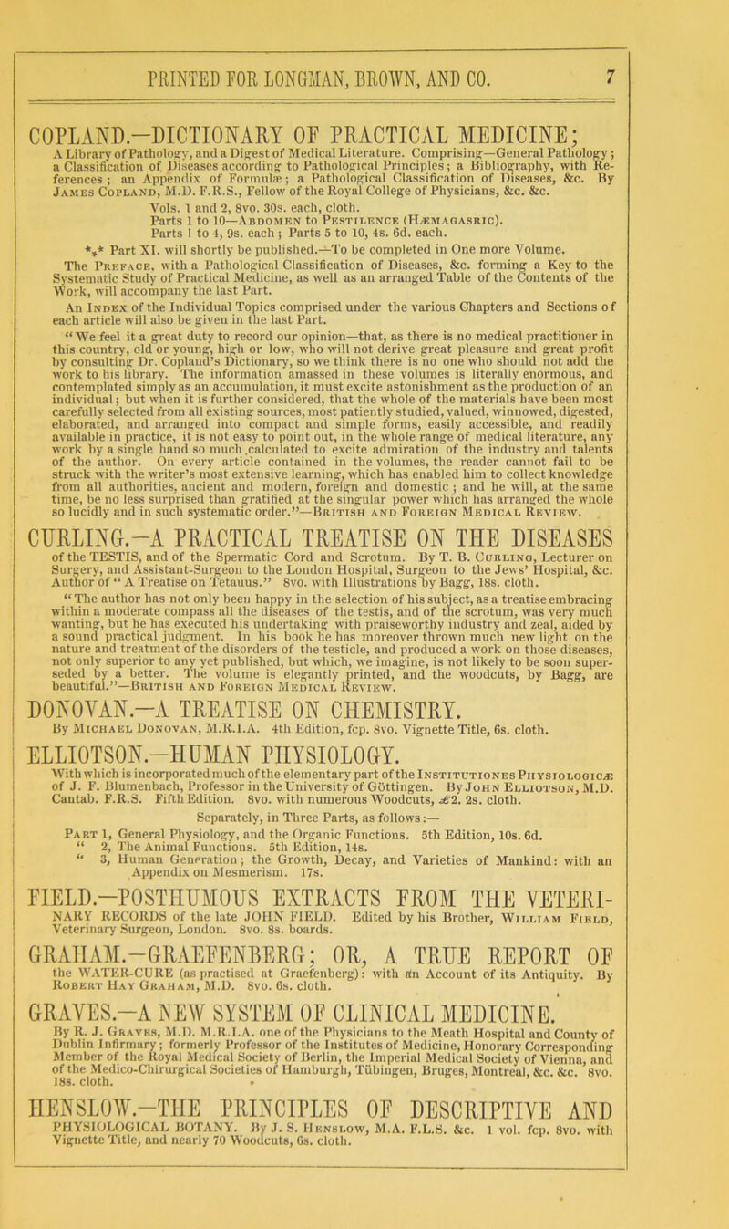 COPLAND.-DICTIONARY OF PRACTICAL MEDICINE; A Library of Pathology, anil a Digest of Medical Literature. Comprising—General Pathology; a Classification of Diseases according to Pathological Principles; a Bibliography, with Re- ferences ; an AppendLx of Formula:; a Pathological Classification of Diseases, &c. By James Copland, M.D. F.R.S., Fellow of the Royal College of Physicians, &c. &c. Vols. 1 and 2, 8vo. 30s. each, cloth. Parts 1 to 10—.\bdomen to Pestilence (FI^emagasbic). Parts I to 4, 9s. each ; Parts 5 to 10, 4s. 6d. each. ♦»* Part XI. will shortly be published.-^To be completed in One more Volume. The Preface, with a Pathological Classification of Diseases, &c. forming a Key to the Systematic Study of Practical Medicine, as well as an arranged Table of the Contents of the Svo: k, will accompany the last Part. An Inde.k of the Individual Topics comprised under the various Chapters and Sections of each article will also be given in the last Part. “ We feel it a great duty to record our opinion—that, as there is no medical practitioner in this country, old or young, high or low, who will not derive great pleasure and great profit by consulting Dr. Copland’s Dictionary, so we think there is no one who should not add the work to his library. The information amassed in these volumes is literally enormous, and contemplated simply as an accumulation, it must excite astonishment as the production of an individual; but when it is further considered, that the whole of the materials have been most carefully selected from all existing sources, most patiently studied, valued, winnowed, digested, elaborated, and arranged into compact and simple forms, easily accessible, and readily available in practice, it is not easy to point out, in the whole range of medical literature, any work by a single hand so much .calculated to excite admiration of the industry and talents of the author. On every article contained in the volumes, the reader cannot fail to be struck with the writer’s most extensive learning, which has enabled him to collect knowledge from all authorities, ancient and modern, foreign and domestic ; and he will, at the same time, be no less surprised than gratified at the singular power which has arranged the whole so lucidly and in such systematic order.”—British and Foreign Medical Review. CURLING.-A PRACTICAL TREATISE ON THE DISEASES of the TESTIS, and of the Spermatic Cord and Scrotum. By T. B. Ccrling, Lecturer on Surgery, and Assistant-Surgeon to the London Hospital. Surgeon to the Jews’ Hospital, &c. Author of “ A Treatise on Tetanus.” 8vo. with Illustrations liy Bagg, 18s. cloth. “ The author has not only been happy in the selection of his subject, as a treatise embracing within a moderate compass all the diseases of the testis, and of the scrotum, was very much wanting, but he has executed his undertaking with praiseworthy industry and zeal, aided by a sound practical judgment. In his book lie has moreover thrown much new light on the nature and treatment of the disorders of the testicle, and produced a work on those diseases, not only superior to any yet published, but which, we imagine, is not likely to be soon super- seded by a better. The volume is elegantly printed, and the woodcuts, by Bagg, are beautifal.”—British and Foreign Medical Review. I DONOVAN.-A TREATISE ON CHEMISTRY. I By Michael Donovan, M.R.I.A. 4th Edition, fcp. 8vo. Vignette Title, 6s. cloth. I ELLIOTSON.-HUMAN PHYSIOLOGY. With which is incorporated much of the elementary part of the Institutiones Physiologic.® I of J. F. Blumenbach, Professor in the University of Gottingen. By John Elliotson, M.D. I Cantab. F'.R.S. Fifth Edition. 8vo. with numerous Woodcuts, ;6'2. 2s. cloth. I Separately, in Three Parts, as follows :— I Part 1, General Physiology, and the Organic Functions. 5th Edition, 10s. 6d. j “ 2, The Animal Functions. 5th Edition, 14s. I *■ 3, Human Generation; the Growth, Decay, and Varieties of Mankind: with an Appendix on Mesmerism. 17s. I FIELD.-POSTHUMOUS EXTRACTS FROM THE YETERI- I NARY RECORDS of the late JOHN FIELD. Edited by his Brother, William Field, ] Veterinary Surgeon, London. 8vo. 8s. boards. I GRAHAM.-GRAEFENBERG; OR, A TRUE REPORT OF the W.VTER-CURE (as practised at Graefenberg): with dn Account of its Antiquity. By Robert Hay Graha.vi, M.D. 8vo. Gs. cloth. GRAVES.-A XEW SYSTEM OF CLINICAL MEDICINE.' By R. J. Graves, M.D. M.R.I.A. one of the Physicians to the Meath Hospital and County of Dublin Infirmary; formerly Professor of the Institutes of .Medicine, Honorary Corresponding Member of the Royal Medical Society of Berlin, the Imperial Medical Society of Vienna, and of the .Medico-Chirurgical Societies of Hamburgh, Tubingen, Bruges, Montreal, &c. &c. 8vo. 18s. cloth. . HENSLOW.—THE PRINCIPLES OF DESCRIPTIVE AND PHYSIOLOGICAL JiOTANY. JW J. S. I1knsl.oWj M,A, F.L.S. &c. I vol, fcp. 8vo. witli Vignette Title, and nearly 70 Woodcuts, 6s, clotli.