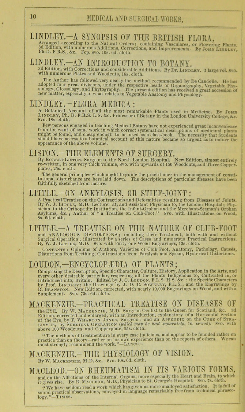 LINDLEY.-A SYNOPSIS OP THE BRITISH PI,ORA, Arranjred accorditip to tlie Natural Orders; coiitaiiiiiHr Vasculares, or Vlowi-rine I'laifs 3(1 hdition, with numerous Additions, Corrections, and Improvements. By Joh.v LiMjLty, Ph.D. I'.R.S., &c. Pep. 8vo. 10s. 6d. clotli. LINDLEY.-AN INTRODUCTION TO BOTANY. 3(1 Edition, with Corrections and considerable Additions. By Dr. Bindley. 1 lanje vol. Svo. Avith numerous Plates and Woodcuts, 18s. cloth. The Author has followed very' nearly the method recommended by De Candolle. He has ad(Dpted four great divisions, under the respective heads of (frganography, Vinfetable Phv- Biology, Glossology, and Phytography. The present edition has received a great accession of new matter, especially in what relates to Vegetable Anatomy and Physiology. LINDLEY.-FLORA MEDICA: A Botanical Account of all the most remarkable Plants used in Medicine. By John ' Lindlea', Ph. D. F.R.S. L.S. &c. Professor of Botany in the London University College, &c. 8vo. 18s. cloth. ® Few persons engaged in teaching Medical Botany have not experienced great inconvenience ' from the want of some work in which correct systematical descriptions of medicinal planu ' might be found, and cheap enough to be used as a class-book. The necessity that .Students i should have access to a hotanical account of this nature bixame so urgent as to induce the i appearance of the above volume. LISTON.-THE ELEMENTS OP SURGERY. ! By Robert Liston, Surgeon to the North London Hospital. New Edition, almost entirely : re-written, in one very thick volume, 8vo. with upwards of 150 Woodcuts, and Three Copper- ' plates, 25s. cloth. The general principles which ought to guide the practitioner in the management of consti- tutional disturbance are here laid down. The descriptions of particular diseases have been ■ faithfidly sketched from nature. i LITTLE.-ON ANKYLOSIS, OR STIFE-JOINT : A Practical Treatise on the Contractions and Deformities resulting from Diseases of Joints. By W. J. Little, M.D. Lecturer at, and Assistant-Physician to, the London Hospital; Phy- sician to the Orthopaedic Institution, the Infant-Orphan and the Merchant-Seaman’s Orphan Asylums, &c.; Author of “ a Treatise on Club-Foot.” Svo. with Illustrations on Woo(l, 8s. 6d. cloth. LITTLE.-A TREATISE ON THE NATURE OF CLUB-FOOT and ANALOGOUS DISTORTIONS ; including their Treatment, both with and without Surgical Operation ; illustrated by a series of Cases and numerous Practical Instructions. By W. J. Little, M.D. Svo. with Forty-one Wood Engravings, 12s. cloth. Contents : Opinions of Authors, Varieties of Cluh-Foot, Anatomy, Pathology, Causes, i Distortions from Teething, Contractions from Paralysis and Spasm, Hysterical Distortions, j LOUDON-ENCYCLOPEDIA OF PLANTS; | Comprising the Description, Specific Character, Culture, History, Application in the .\rts, and ! every other desirable particular, respecting all the Plants Indigenous to. Cultivated in, or j Introduced into, Britain. Edited by J. C. Loudon, F.L.S. H.S. &c. : the Specific Characters by Prof. Bindley; the Drawings by J. D. C. Sowerby, F.L.S.; and the Engravings by ; R. Branston. New Edition, corrected, with nearly 10,000 Engravings on Wood, and with a ' Supplement. 8vo. 73s. 6d. cloth. MACKENZIE-PRACTICAL TREATISE ON DISEASES OF i the EYE. By W. Mackenzie, JI.D. Surgeon Oculist to the Queen for Scotland, &c. 3d Edition, corrected and enlarged, with an Introduction, e.xplanatory of a Horizontal Section ' of the Eye, by T. YVharton Jones, Surgeon; and an Appendix on the Cure of Stra- • BiSMUS, by Surgical Operation (w/tich map be bad separatelp, Is. sewed). Svo. with above 100 Woodcuts, and Copperplate, 25s. cloth. “ The methods of treatment are in every case judicious, and anpear to be founded rather on practice than on theory—rather on his own experience than on the reports of others. M e can ^ mo.st strongly recommend the work.”—L.ancet. ;. MACKENZIE-THE PHYSIOLOGY OF VISION. ! By W. Mackenzie, M.D. &c. Svo. 10s. 6d. cloth. ' MACLEOD.-ON RHEUMATISM IN ITS VARIOUS FORMS, and on the Affections of the Internal Organs, more especially the Heart and Brain, to which it gives rise. By R. ,M aci.kod, M.D., Physician to St. George’s Hospital. Svo. 7s. cloth. “ AVe have seldom read a work which hasgiven us more unalloyed satisfaction. It is full of sound practical observations, conveyed in language remarkably free from technical phraseo-