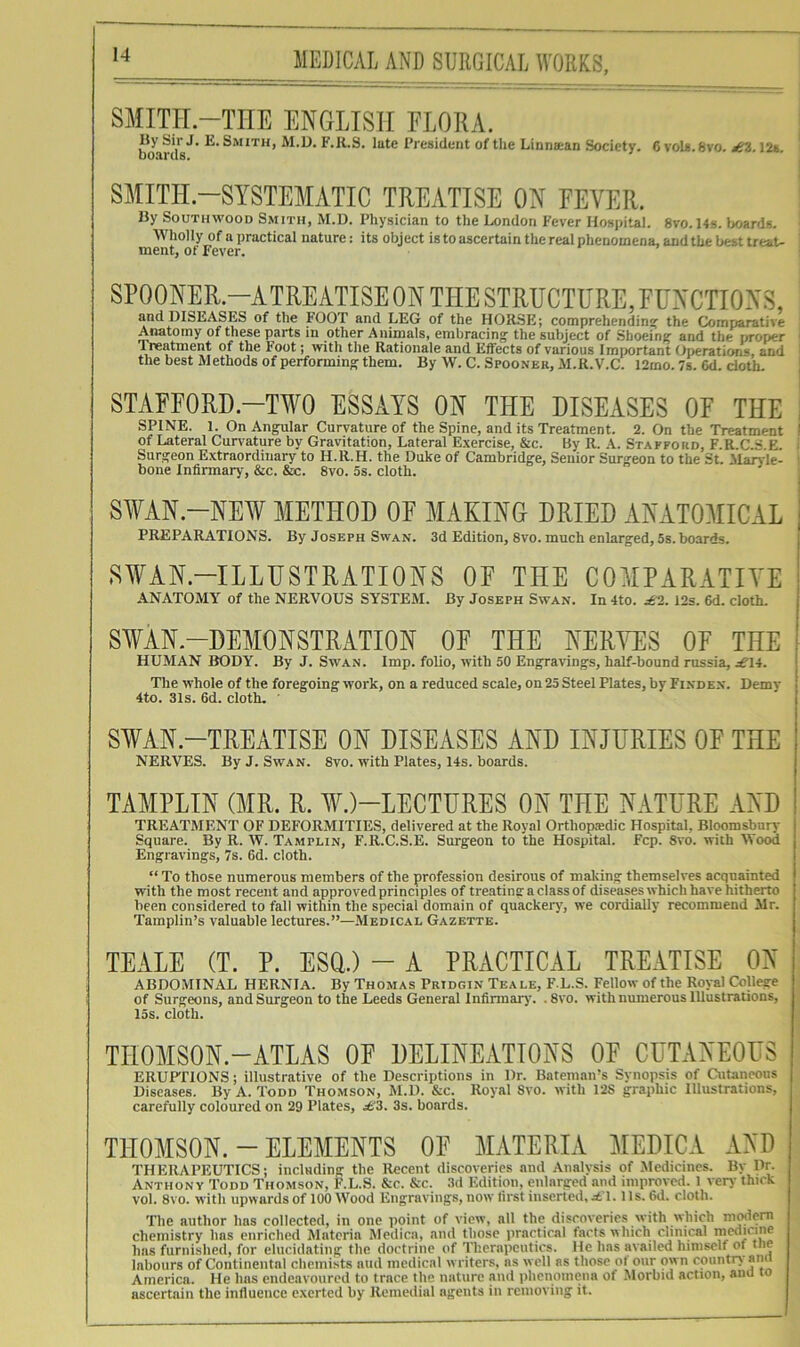 SMITIT.-THE ENGLISH FLORA. IJy Sir J. E. Smith, M.D. F.R.S. late President of the Linnsean Society. 6 voLa.Svo. 12*. SMITH.-SYSTEMATIC TREATISE ON FEVER. By SOUTHWOOD Smith, M.D. Physician to the London Fever Hospital. 8vo. 14s. Ijoards. Wholly of a practical nature: its object is to ascertain the real phenomena, and the best treat- ment, of Fever. SPOONER.—ATREATISE ON THE STRUCTURE, FUNCTIONS, and DISEASES of the FOOT and LEG of the HORSE; comprehendins^ the Comparative j^tomy of these parts in other Animals, embracing the subject of Shoeing and the proper i Treatment of the Foot; with the Rationale and Effects of various Important Operations, and ' the best Methods of performing them. By W. C. Spooner, M.R.V.C. 12mo. 7s. 6d. doth. j STAFFORD.-TWO ESSAYS ON THE DISEASES OF THE i SPINE. 1. On Angular Curvature of the Spine, and its Treatment. 2. On the Treatment I of Lateral Curvature by Gravitation, Lateral Exercise, &c. By R. A. Stafford, F.R.C.S E i Surgeon Extraordinary to H.R.H. the Duke of Cambridge, Senior Surgeon to the St. ilaAie- ' bone Infirmary, &c. &c. 8vo. 5s. cloth. SWAN.-NE¥ METHOD OF MAKING DRIED ANATOMICAL PREPARATIONS. By Joseph Swan. 3d Edition, 8vo. much enlarged, 5s. boards. .SWAN.-ILLUSTRATIONS OF THE COMPARATIVE ANATOMY of the NERVOUS SYSTEM. By Joseph Swan. In 4to. £2. 12s. 6d. cloth. SWAN.-DEMONSTRATION OF THE NERYES OF THE HUMAN BODY. By J. Swan. Imp. folio, with 50 Engravings, half-bound russia, .^14. The whole of the foregoing work, on a reduced scale, on 25 Steel Plates, by Finden. Demy 4to. 31s. 6d. cloth. ■ S¥AN.-TREATISE ON DISEASES AND INJURIES OF THE NERVES. By J. Swan. 8vo. with Plates, 14s. boards. TAMPLIN (MR. R. W.)-LECTURES ON THE NATURE AND TREATMENT OF DEFORMITIES, delivered at the Royal Orthopjedic Hospital, Bloomsbury Square. By R. W. Tamplin, F.R.C.S.E. Surgeon to the Hospital. Fcp. 8vo. with Wood Engravings, 7s. 6d. cloth. “ To those numerous members of the profession desirous of making themselves acquainted with the most recent and approved principles of treating a class of diseases which have hitherto been considered to fall within the special domain of quackery', we cordially recommend Mr. Tamplin’s valuable lectures.”—Medical Gazette. TEALE (T. P. ESQ.) - A PRACTICAL TREATISE ON ABDOMINAL HERNIA. By Thomas Pridgin Teale, F L.S. Fellow of the Royal College of Surgeons, and Surgeon to the Leeds General Infirmary'. .8vo. with numerous Illustrations, 15s. cloth. TIIOMSON.-ATLAS OF DELINEATIONS OF CUTANEOUS ERUFflONS; illustrative of the Descriptions in Dr. Bateman’s Synopsis of Cutaneous Diseases. By A. Todd Thomson, M.D. &c. Royal Svo. with 128 graphic Illustrations, carefully coloured on 29 Plates, 3s. boards. THOMSON. - ELEMENTS OF MATERIA MEDICA AND THERAPEUTICS; including the Recent discoveries and Analysis of Medicines. By Dr. Anthony Todd Thomson, F.L.S. &c. &c. 3d Edition, enlarged and improved. 1 very thick vol. Svo. with upwards of 100 Wood Engravings, now first inserted, £1. Hs. 6d. cloth. The author has collected, in one point of view, all the discoveries with which m^em chemistry has enriched Materia Medica, and those practical facts which clinical i^edicine has furnished, for elucidating the doctrine of Therapeutics. He has availed himself of tne labours of Continental chemists nud medical w riters, ns well as those ot our own country ana America. He has endeavoured to trace the nature and phenomena of .Morbid action, ana lo ascertain the influence exerted by Remedial agents in rcnioviiig it.