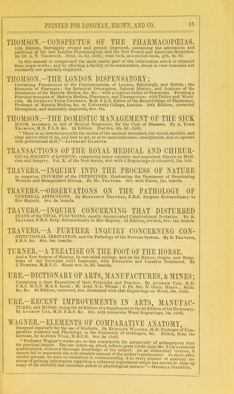 TIIOMSON.-CONSPECTUS OF THE PHARMACOPOEIAS. 15th Edition, thoroughly revised and greatly improved, containing the alterations and additions of the last London Pharmacopoeia and tlie New French and American Remedies. By Ur. A. T. Thomson. 18mo. 5s. 6d. cloth j roan tuck, as a pocket-book, gilt, 6s. 6d. In this manual is compressed the most useful part of the information which is obtained from larger works; and by allbrding a facility of re-examination, keeps in view remedies not constantly nor generally employed. THOMSOH.-THE LONDON DISPENSATORY; Containing Translations of the Pharmacopoeias of London, Edinburgh, and Dublin ; the Elements of Pharmacy; the Botanical Description, Natural History, and Analysis of the Substances of the Materia Medica, &c. &c.: with a copious Index of Synonyms. Forming a Practical Synopsis of Materia Medica, Pharmacy, and Therapeutics: with Tables and Wood- cuts. By Anthony Todd Thomson, M.D. F.L.S. Fellow of the Royal College of Physicians, Professor of Materia Sledica, &c. in University College, London. 10th Edition, corrected throughout, and materially improved, 8vo. 21s. THOMSON.-THE DOMESTIC MANAGEMENT OF THE SICK ROOM, necessary, in Aid of Medical Treatment, for the Cure of Diseases. By A. Todd Thomson, M.D. F.L.S. &c. 2d Edition. Post 8vo. 10s. 6d. cloth. “ There is no interference with the duties of the medical attendant, but sound, sensible, and clear advice what to do, and how to act, so as to meet unforeseen emergencies, and co-operate with professional skill.”—Literary Gazette. TRANSACTIONS OF THE ROYAL MEDICAL AND CHIRUR- GICAL SOCIETY of LONDON; comprising many valuable and important Papers on Medi- cine and Surgery. Vol. X. of the New Series, 8vo. with 6 Engravings (3 coloured), 12s. bds. TRAYERS.-INOHIRY INTO THE PROCESS OF NATURE in repairing INJURIES of the INTESTINES, illustrating the Treatment of Penetrating IVounds and Strangulated Hernia. By Mr. Travers. 8vo. with Plates, 15s. boards. TR-AVERS.-OBSERYATIONS ON THE PATHOLOGY OF VENEREAL AFFECTIONS. By Benjamin Travers, F.R.S. Surgeon Extraordinary to Her Majesty. 8vo. 3s. boards. TRAYERS.-INUUIRY CONCERNING THAT DISTURBED STATE of the VITAL FUNCTIONS, usually denominated Constitutional Irritation. By B. Travers, F.R.S. Surg.-E.\traordinary to Her Majesty. 2d Edition, revised, 8vo. 14s. boards. TRAVERS.-A FURTHER INOUIRY CONCERNING CON- STITUTIONAL IRRITATION, and the Pathology of the Nervous System. By B. Travers, F.R.S. &c. 8vo. 14s. boards. ’ TURNER-A TREATISE ON THE FOOT OF THE HORSE. And a New System of Shoeing, by one-sided nailing; and on the Nature, Origin, and Symp- toms of the Navicular Joint Lameness, with Preventive and Cm’ative Treatment. By J.Turner, M.R.V.C. Royal 8vo. 7s. 6d. boards. URE.-DICTIONARY OF ARTS, MANUFACTURES, & MINES; Containing a clear Exposition of their Principles and Practice. By Andrew Ure, M D F.R.S. M.G.S. .M.A.S. Lond.; M. Acad. N.L. Philad.; S. Ph. Soc. N. Germ. Hanov.; Mulii. &c. &c. 3d Edition, corrected, 8vo. illustrated with 1240 Engravings on Wood, 50s. cloth. URE.—RECENT IMPROVEMENTS IN ARTS, MANUFAC- TURKS, and MUNES; being the 2d Edition of a Supplement to the3d Edition of his Dictionai-y. By Andrew Ure, M.D. F.R.S. &c. 8vo. with numerous Wood Engravings, 14s. cloth, WAGNER.-ELEMENTS OE COMPARATIVE ANATOMY Desipied especially for the use of Students. By Rudolph Wagner, M.D. Professor of Com- parative Anatomy and Physiology m the University of GOttingen, &c. Edited, from the German, by Alfred fuLK, M.R.C.S. 8vo. 9s. cloth. “ Professor Wagner’s works arc no less remarkable for perspicuity of arrangement than for practical import. 'I he one before us, which rcdect.s great credit upon Mr. Tulk’s editorial qiialihcations, evinces a thorough knowledge of the subject. As an clemeiitarv treatise it cannot fail to supersede the now obsolete manual of the author’s predecessor, hi short, at'tcr careful perusal, we have no hesitation in recommending it to every student of anutoiny de- sirous of gaming information regarding a collateral department which has served to cleU up many of the doubtful and uncertain points in physiological science.”—Medical Gazette. ^