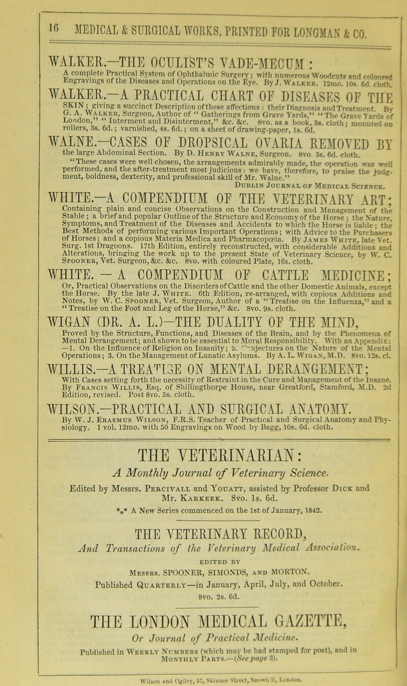 WALKKR.-TIIE OCULIST’S VADE-MECU.M : A complete Practical System of Ophtlmlmic Hurfrety; with numerous WofKlcuts and colonrM Lnp-avings of the Diseases and Operations on the Eye. liy J. Walkkr. l2rno. 10«. 6d cloth WALKER.-A PRACTICAL CHART OF DISEASES OF THE SKIN ; (jivinpi a succinct Description of these affections : their Diacrnosis and Treatment Bv G. A. Walkeu, Snrpieon, Author of “ Gatherings from Grave Yards,” “ The Grave Yards of London,” “ Interment and Disinterment,” &c. &c. 8vo. as a book, 3s. cloth: mounted on rollers, 3s. 6d.; varnished, 4s. 6d.; on a sheet of drawing^-paper, Is. Cd, AVALNE-CASES OF DROPSICAL OA^ARIA REAIOVED BY the large Abdominal Section. By D. Henry Walne, Surgeon. 8vo. 3s. 6d. cloth. “Tliese cases were well chosen, the arrangements admirably made, the operation was well performed, and the after-treatment most judicious: we have, therefore, to praise the iude- ment, boldness, dexterity, and professional skill of Mr. AValne.” Dublin Journal op Medical Science. WHITE.-A COMPENDIUM OF THE VETERINARY ART; Containing plain and concise Observations on the Construction and Management of the Stable ; a brief and popular Outline of the Structure and Economy of the Horse ; the Nature, Symptoms, and Treatment of the Diseases and Accidents to which the Horse is liable; the’ Best Methods of performing various Important Operations; with Advice to the Purchasers of Horses; and a copious Materia Medica and Phannacopceia. By James AVh ite, late Vet. Surg. 1st Dragoons. 17th Edition, entirely reconstructed, with considerable Additions and Alterations, bringing the work up to the present State of Veterinary Science, by W. C. Spooner, Vet. Surgeon, &c. &c. 8vo. with coloured Plate, 16s. cloth. WHITE. - A COMPENDIUM OF CATTLE MEDICINE; Or, Practical Observations on the Disorders of Cattle and the other Domestic Animals, except the Horse. By the late J. White. 6th Edition, re-arranged, with copious Additions and Notes, by W. C. Spooner, Vet. Surgeon, Author of a “Treatise on the Influenza,” and a “ Treatise on the Foot and Leg of the Horse,” &c. 8vo. 9s. cloth. AYIGAN (DR. A. L.)-THE DUALITY OF THE MIAD, Proved by the Structure, Functions, and Diseases of the Brain, and by the Phenomena of Mental Derangement; and shown to be essential to NIoral Responsibility. With an Appendix: —1. On the Influence of Religion on Insanity; '^ujectures on the Nature of the .Mental Operations; 3. On the Management of Lunatic Asylums. By A. L. Wigan, M.D. 8vo. 12s. cl. WILLIS.-A TREAT^ISE ON MENTAL DERANGEMENT; With Cases setting forth the necessity of Restraint in the Cure and Mapagemeut of the Insane. By Francis Willis, Esq. of ShilUngthorpe House, near Greatford, Stamford, M.D. 2d Edition, revised. Post 8vo. 5s. cloth. WILSON.-PRACTICAL AND SURGICAL ANATOMY. By W. J. Erasmus Wilson, F.R.S. Teacher of Practical and Surgical Anatomy and Phy- siology. 1 vol. 12mo. with 50 Engravings on Wood by Bagg, 10s. 6d. cloth. THE VETERINAEIAN: A Monthly Journal of Veterinary Science. Edited by Messrs. Percivall and Youatt, assisted by Professor Dick and Mr. Karkeek. 8vo. Is. 6d. *»* A New Series commenced on the 1st of January, 1842. THE VETERINARY RECORD, And Transactions of the Veterinary Medical Association. edited by Messrs. SPOONER, SIMONDS, and MORTON. Published Quarterly—in January, April, July, and October. 8vo. 2s. 6d. THE LONDON MEDICAL GAZETTE, Or Journal of Practical .Medicine. Published in Weekly Numueus (which may ho had stamped for post), and in Monthly Vahts.—{Seepage 3). Wilson ami Ogiivy, 57, Skiimor Street, Snowli II, London.