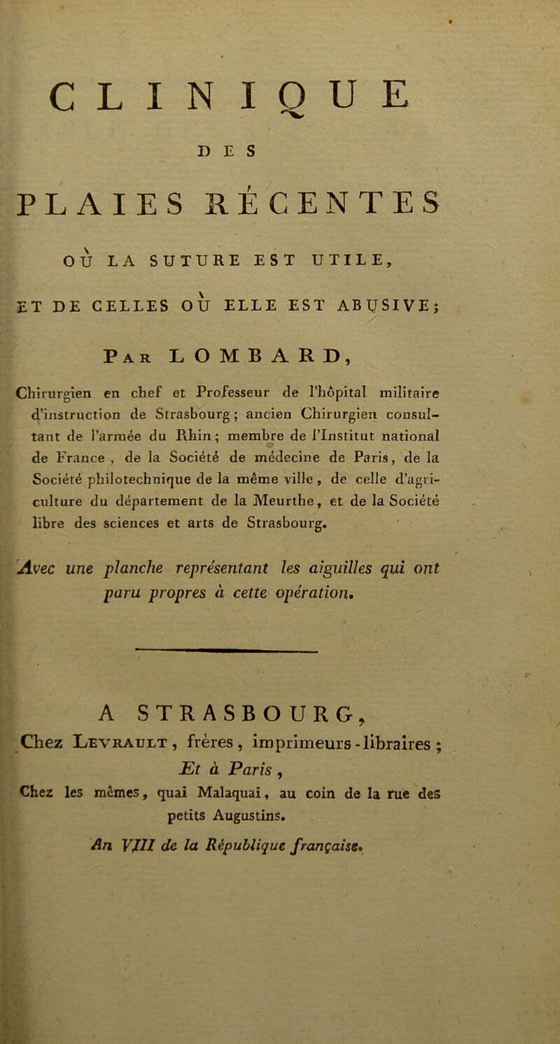 DES PLAIES RÉCENTES OÙ LA SUTURE EST UTILE, ET DE CELLES OU ELLE EST ABUSIVE; Par LOMBARD, Chirurgien en chef et Professeur de l’hôpital militaire d’instruction de Strasbourg ; ancien Chirurgien consul- tant de l’armée du Rhin ; membre de l’Institut national de France , de la Société de médecine de Paris, de la Société philotechnique de la même ville, de celle d’agri- culture du département de la Meurthe, et de la Société libre des sciences et arts de Strasbourg. Avec une planche représentant les aiguilles qui ont paru propres à cette opération. A STRASBO U R G , Chez Levrault , frères, imprimeurs -libraires ; JEt à Paris , Chez les mêmes, quai Malaquai, au coin de la rue des petits Augustins. An VJ.11 de la République française.