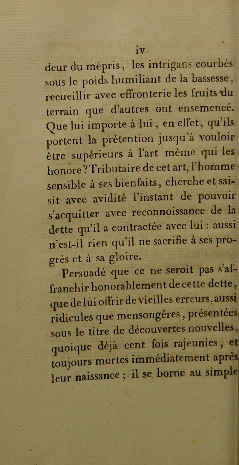 deur du mépris, les intrigans courbés sous le poids humiliant de la bassesse , recueillir avec effronterie les fruits ^du terrain que d autres ont ensemence. Que lui importe à lui, en effet, qu’ils portent la prétention jusqua vouloir être supérieurs à lart même qui les honore l Tributaire de cet art, 1 homme sensible à ses bienfaits, cherche et sai- sit avec avidité 1 instant de pouvoir s’acquitter avec reconnoissance de la dette qu’il a contractée avec lui : aussi n’est-il rien qu’il ne sacrifie à ses pro- grès et à sa gloire. Persuadé que ce ne seroit pas s af- franchir honorablement de cette dette, que de lui offrir de vieilles erreurs, aussi ridicules que mensongères , présentées sous le titre de découvertes nouvelles, quoique déjà cent fois rajeunies, et toujours mortes immédiatement après leur naissance ; il se borne au simple