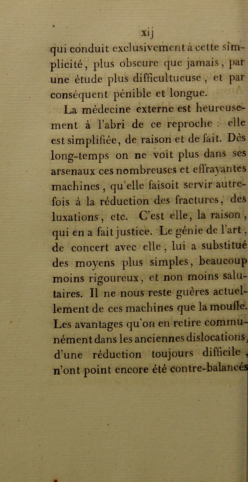 qui conduit exclusivement à cette sim- plicité, plus obscure que jamais, par une étude plus difficultueuse , et par conséquent pénible et longue. La médecine externe est heureuse- ment à l’abri de ce reproche : elle est simplifiée, de raison et de fait. Dès long-temps on ne voit plus dans ses arsenaux ces nombreuses et eflrayantes machines , qu elle faisoit servir autre- fois à la réduction des fractures, des luxations, etc. C’est elle, la raison, qui en a fait justice. Le génie de 1 art, de concert avec elle , lui a substitué des moyens plus simples, beaucoup moins rigoureux, et non moins salu- taires. Il ne nous reste guères actuel- lement de ces machines que la moufle. Les avantages qu on en retire commu- nément dans les anciennes dislocations■l d’une réduction toujours difficile , n’ont point encore été contre-balances