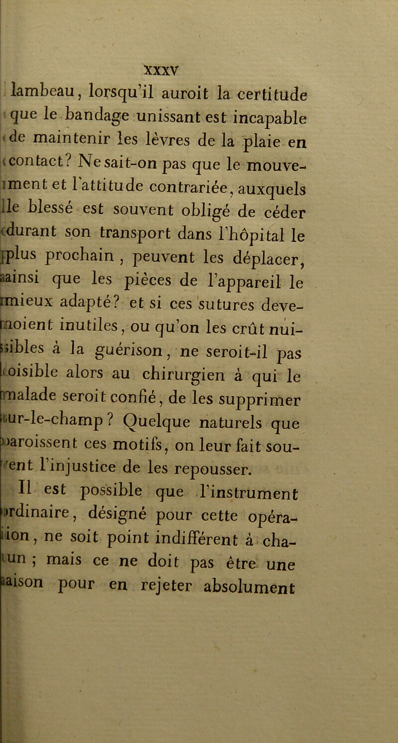 lambeau, lorsqu’il auroit la certitude que le bandage unissant est incapable de maintenir les lèvres de la plaie en v contact? Ne sait-on pas que le mouve- îment et 1 attitude contrariée, auxquels de blessé est souvent obligé de céder idurant son transport dans l’hôpital le jplus prochain , peuvent les déplacer, .ainsi que les pièces de l’appareil le rmieux adapte? et si ces sutures deve- rnoient inutiles, ou qu’on les crût nui- sibles â la guérison, ne seroit-dl pas loisible alors au chirurgien à qui le malade seroitconfié, de les supprimer mr-le-champ ? Quelque naturels que croissent ces motifs, on leur fait sou- rent 1 injustice de les repousser. Il est possible que l’instrument ordinaire, désigné pour cette opéra- tion, ne soit point indifférent à cha- lun; mais ce ne doit pas être une raison pour en rejeter absolument