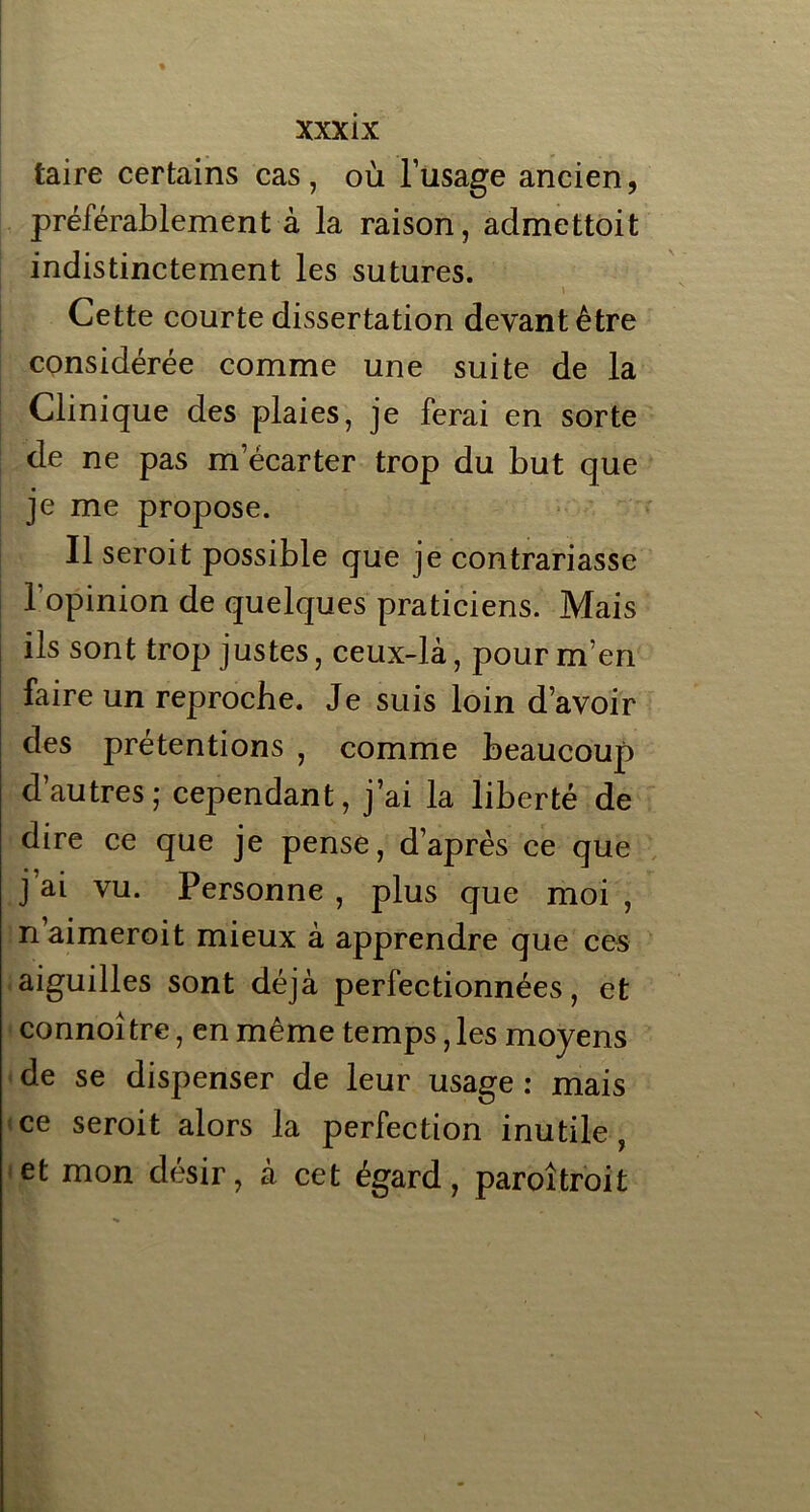 taire certains cas, où l’usage ancien, préférablement à la raison, admettoit indistinctement les sutures. Cette courte dissertation devant être considérée comme une suite de la Clinique des plaies, je ferai en sorte de ne pas m ecarter trop du but que je me propose. Il seroit possible que je contrariasse l’opinion de quelques praticiens. Mais ils sont trop justes, ceux-là, pour m’en faire un reproche. Je suis loin d’avoir des prétentions , comme beaucoup d’autres; cependant, j’ai la liberté de dire ce que je pense, d’après ce que j’ai vu. Personne , plus que moi , naimeroit mieux à apprendre que ces aiguilles sont déjà perfectionnées, et connoître, en même temps, les moyens de se dispenser de leur usage : mais ce seroit alors la perfection inutile, et mon désir, à cet égard, paroîtroit