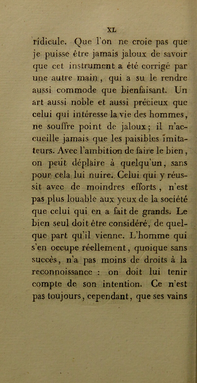 ridicule. Que l’on ne croie pas que je puisse être jamais jaloux de savoir que cet instrument a été corrigé par une autre main , qui a su le rendre aussi commode que bienfaisant. Un art aussi noble et aussi précieux que celui qui intéresse la vie des hommes, ne souffre point de jaloux; il n’ac- cueille jamais que les paisibles imita- teurs. Avec l’ambition de faire le bien , on peut déplaire à quelqu’un, sans pour cela lui nuire. Celui qui y réus- sit avec de moindres efforts , n'est pas plus louable aux yeux de la société que celui qui en a fait de grands. Le bien seul doit être considéré, de quel- que part qu’il vienne. L’homme qui s’en occupe réellement, quoique sans succès, n’a pas moins de droits à la reconnoissance : on doit lui tenir compte de son intention. Ce n’est pas toujours, cependant, que ses vains