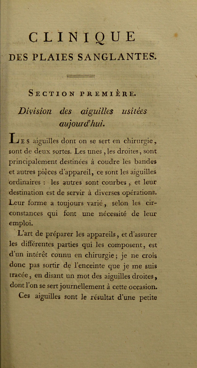 CLINIQUE DES PLAIES SANGLANTES. Section première. Division des aiguilles usitées aujourd’hui. Ij E S aiguilles dont on se sert en chirurgie, sont de deux sortes. Les unes , les droites, sont principalement destinées à coudre les bandes et autres pièces d appareil, ce sont les aiguilles ordinaires : les autres sont courbes, et leur destination est de servir à diverses opérations. Leur forme a toujours varié, selon les cir- constances qui font une nécessité de leur emploi. i j L art de préparer les appareils, et d’assurer les différentes parties qui les composent, est d’un intérêt connu en chirurgie; je ne crois donc pas sortir de l’enceinte que je me suis tracée, en disant un mot des aiguilles droites, dont 1 on se sert journellement à cette occasion. Ces aiguilles sont le résultat d’une petite
