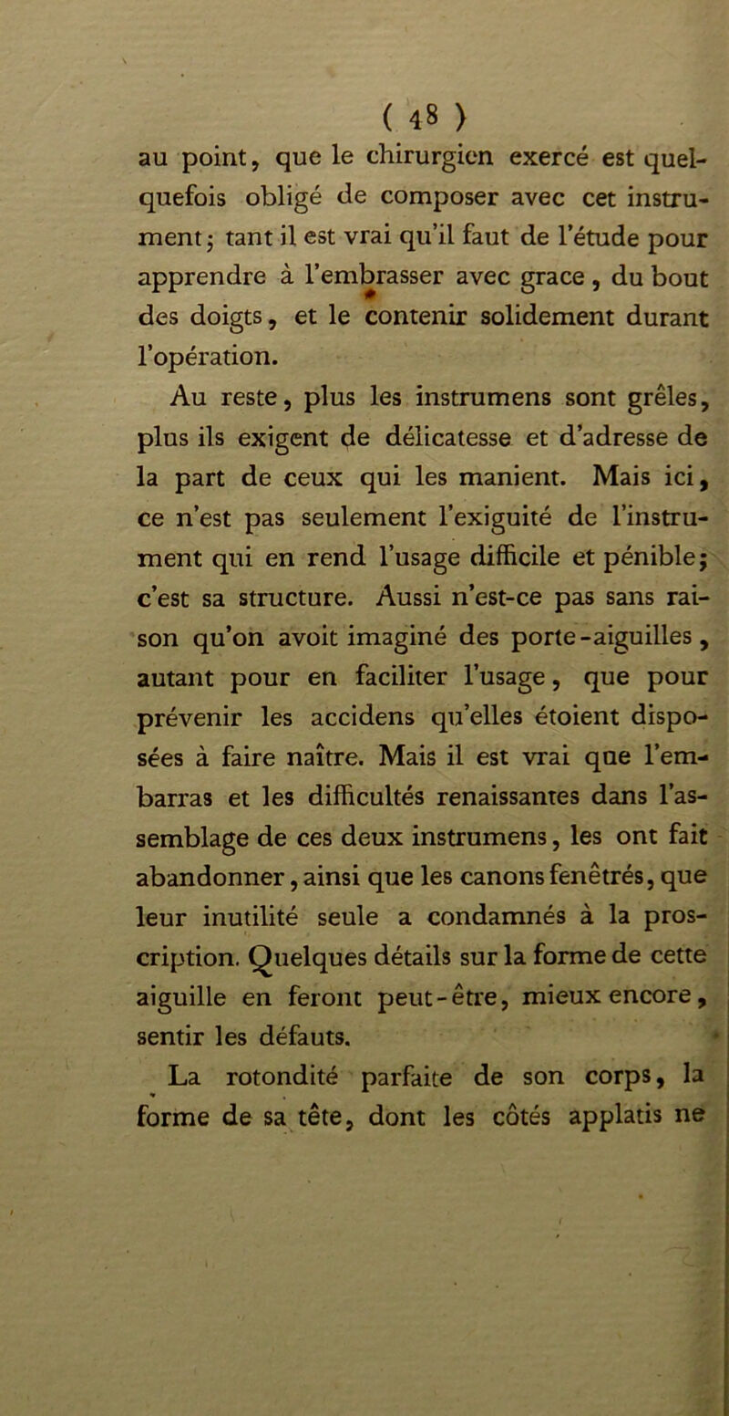 au point, que le chirurgien exercé est quel- quefois obligé de composer avec cet instru- ment 5 tant il est vrai qu’il faut de l’étude pour apprendre à l’embrasser avec grâce , du bout des doigts, et le contenir solidement durant l’opération. Au reste, plus les instrumens sont grêles, plus ils exigent de délicatesse et d’adresse de la part de ceux qui les manient. Mais ici, ce n’est pas seulement l’exiguité de l’instru- ment qui en rend l’usage difficile et pénible; c’est sa structure. Aussi n’est-ce pas sans rai- son qu’on avoit imaginé des porte-aiguilles, autant pour en faciliter l’usage, que pour prévenir les accidens qu’elles étoient dispo- sées à faire naître. Mais il est vrai que l’em- barras et les difficultés renaissantes dans l’as- semblage de ces deux instrumens, les ont fait abandonner, ainsi que les canons fenêtrés, que leur inutilité seule a condamnés à la pros- cription. Quelques détails sur la forme de cette aiguille en feront peut-être, mieux encore, sentir les défauts. La rotondité parfaite de son corps, la forme de sa tête, dont les côtés applatis ne