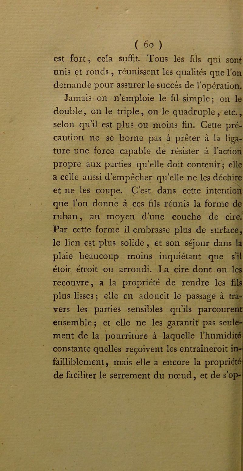est fort, cela suffit. Tous les fils qui sont unis et ronds, réunissent les qualités que l’on demande pour assurer le succès de l’opération. Jamais on n’emploie le fil simple; on le double, on le triple , on le quadruple , etc., selon qu’il est plus ou moins fin. Cette pré- caution ne se borne pas à prêter à la liga- ture une force capable de résister à l’action propre aux parties qu’elle doit contenir; elle a celle aussi d’empêcher qu’elle ne les déchire et ne les coupe. C’est dans cette intention que l’on donne à ces fils réunis la forme de ruban, au moyen d’une couche de cire. Par cette forme il embrasse plus de surface, le lien est plus solide, et son séjour dans la plaie beaucoup moins inquiétant que s’il étoit étroit ou arrondi. La cire dont on les recouvre, a la propriété de rendre les fils plus lisses ; elle en adoucit le passage à tra- vers les parties sensibles qu’ils parcourent: ensemble ; et elle ne les garantit pas seule-' ment de la pourriture à laquelle l’humidité constante quelles reçoivent les entraîneroit in- failliblement, mais elle a encore la propriété de faciliter le serrement du nœud, et de s’op-
